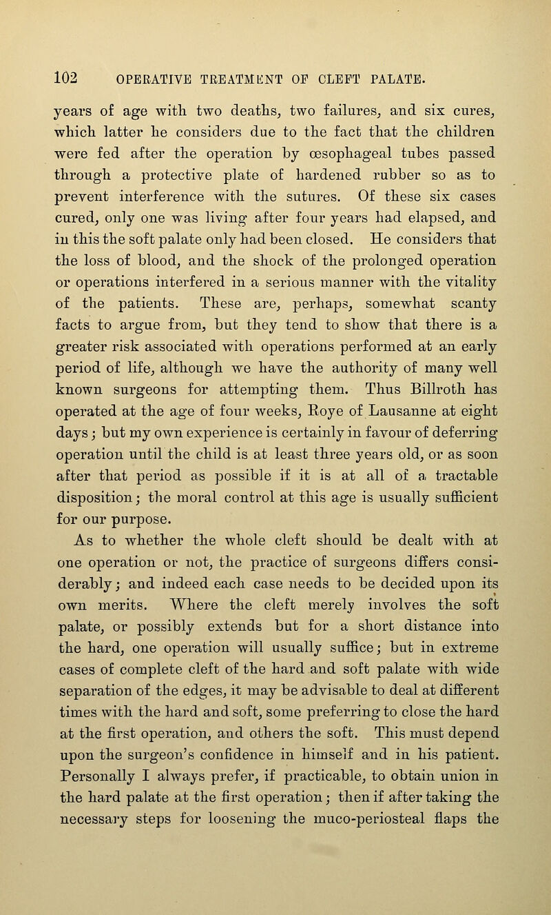 years of age with two deaths^ two failures^ and six cures, which latter he considers due to the fact that the children were fed after the operation by oesophageal tubes passed through a protective plate of hardened rubber so as to prevent interference with the sutures. Of these six cases cured, only one was living after four years had elapsed, and in this the soft palate only had been closed. He considers that the loss of blood, and the shock of the prolonged operation or operations interfered in a serious manner with the vitality of the patients. These are, perhaps, somewhat scanty facts to argue from, but they tend to show that there is a greater risk associated with operations performed at an early period of life, although we have the authority of many well known surgeons for attempting them. Thus Billroth has operated at the age of four weeks, Roye of Lausanne at eight days j but my own experience is certainly in favour of deferring operation untilthe child is at least three years old, or as soon after that period as possible if it is at all of a. tractable disposition; the moral control at this age is usually sufficient for our purpose. As to whether the whole cleft should be dealt with at one operation or not, the practice of surgeons differs consi- derably j and indeed each case needs to be decided upon its own merits. Where the cleft merely involves the soft palate, or possibly extends but for a short distance into the hard, one operation will usually suffice; but in extreme cases of complete cleft of the hard and soft palate with wide separation of the edges, it may be advisable to deal at different times with the hard and soft, some preferring to close the hard at the first operation, and others the soft. This must depend upon the surgeon's confidence in himself and in his patient. Personally I always prefer, if practicable, to obtain union in the hard palate at the first operation; then if after taking the necessary steps for loosening the muco-periosteal flaps the