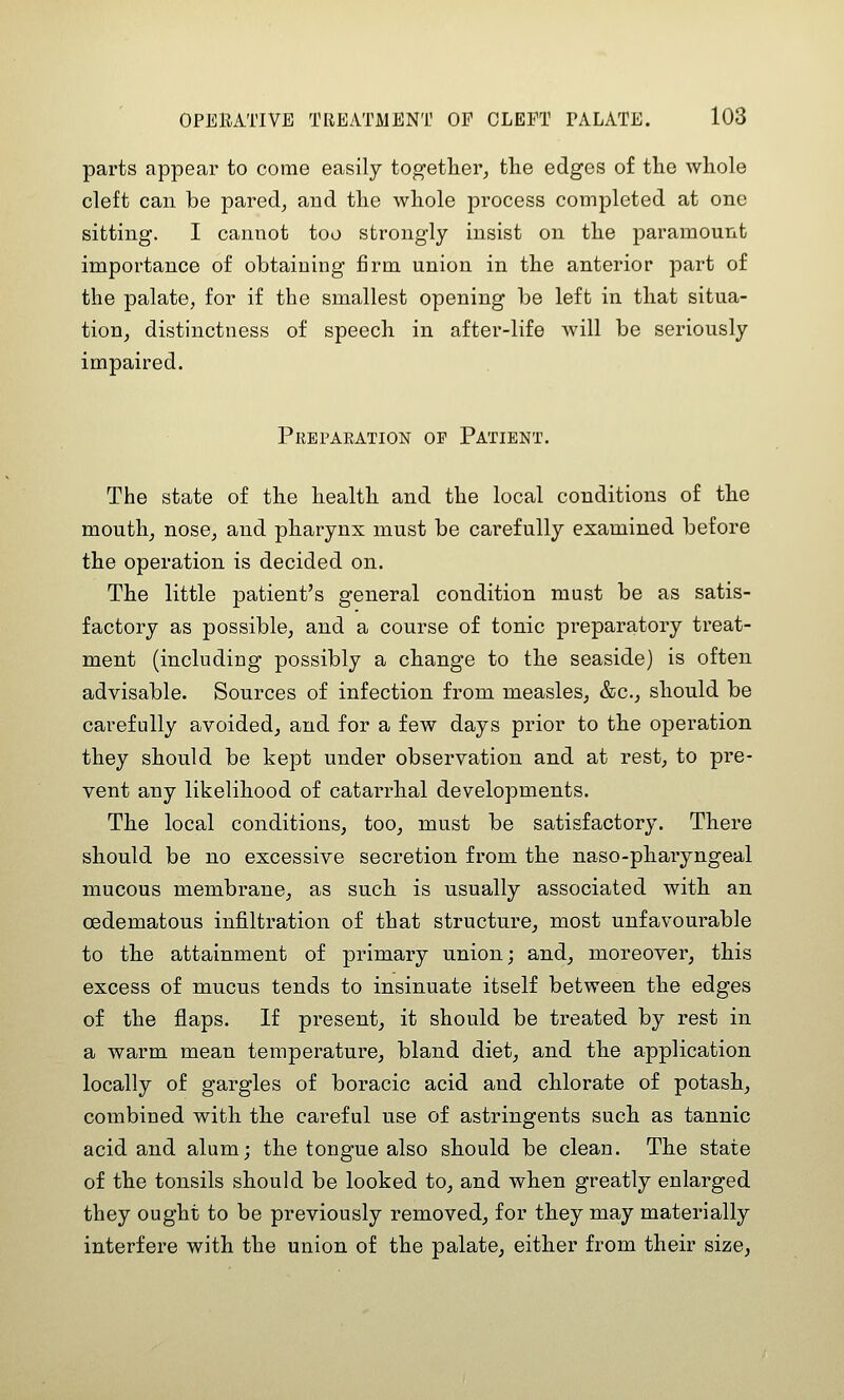 parts appear to come easily together, the edges of the whole cleft can be pared, and the whole process completed at one sitting. I cannot too strongly insist on the paramount importance of obtaining firm union in the anterior part of the palate, for if the smallest opening be left in that situa- tion, distinctness of speech in after-life will be seriously impaired. Prepaeation op Patient. The state of the health and the local conditions of the mouth, nose, and pharynx must be carefully examined before the operation is decided on. The little patient's general condition must be as satis- factory as possible, and a course of tonic preparatory treat- ment (including possibly a change to the seaside) is often advisable. Sources of infection from measles, &c., should be carefully avoided, and for a few days prior to the operation they should be kept under observation and at rest, to pre- vent any likelihood of catarrhal developments. The local conditions, too, must be satisfactory. There should be no excessive secretion from the naso-pharyngeal mucous membrane, as such is usually associated with an cedematous infiltration of that structure, most unfavourable to the attainment of primary union; and, moreover, this excess of mucus tends to insinuate itself between the edges of the flaps. If present, it should be treated by rest in a warm mean temperature, bland diet, and the application locally of gargles of boracic acid and chlorate of potash, combined with the careful use of astringents such as tannic acid and alum; the tongue also should be clean. The state of the tonsils should be looked to, and when greatly enlarged they ought to be previously removed, for they may materially interfere with the union of the palate, either from their size,