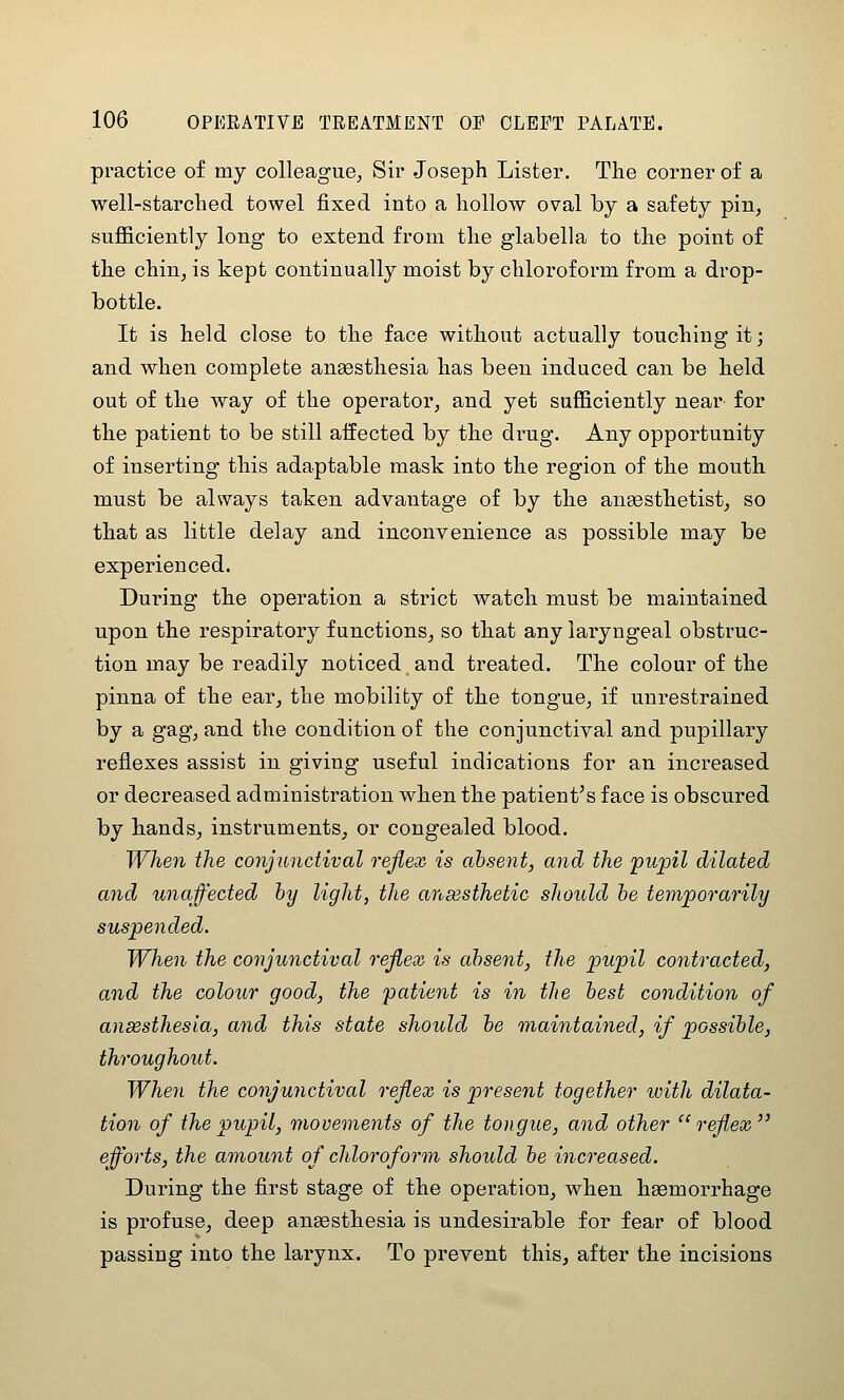 practice of my colleague, Sir Joseph Lister. The corner of a well-starched towel fixed into a hollow oval by a safety pin, sufficiently long to extend from the glabella to the point of the chin, is kept continually moist by chloroform from a drop- bottle. It is held close to the face without actually touching it; and when complete anaesthesia has been induced can be held out of the way of the operator, and yet sufficiently near for the patient to be still aifected by the drug. Any opportunity of inserting this adaptable mask into the region of the mouth must be always taken advantage of by the anaesthetist, so that as little delay and inconvenience as possible may be experienced. During the operation a strict watch must be maintained upon the respiratory functions, so that any laryngeal obstruc- tion may be readily noticed and treated. The colour of the pinna of the ear, the mobility of the tongue, if unrestrained by a gag, and the condition of the conjunctival and pupillary reflexes assist in giving useful indications for an increased or decreased administration when the patient's face is obscured by hands, instruments, or congealed blood. When the conjunctival reflex is absent, and the pupil dilated and unaffected by light, the ansesthetic should be temporarily suspended. When the conjunctival reflex is absent, the pupil contracted, and the colour good, the patient is in the best condition of ansesthesia, and this state should be maintained, if possible, throughout. When the conjunctival reflex is present together with dilata- tion of the pupil, movements of the tongue, and other reflex efforts, the amount of chloroform should be increased. During the first stage of the operation, when haemorrhage is profuse, deep anaesthesia is undesirable for fear of blood passing into the larynx. To prevent this, after the incisions