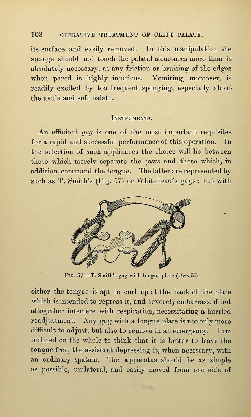 its surface and easily removed. In tliis manipulation the sponge should not touch the palatal structures more than is absolutely necessary, as any friction or bruising of the edges when pared is highly injurious. Vomiting, moreover, is readily excited by too frequent sponging, especially about the uvula and soft palate. Insteuments. An efl&cient gag is one of the most important requisites for a rapid and successful performance of this operation. In the selection of such appliances the choice will lie between those which merely separate the jaws and those which, in addition, command the tongue- The latter are represented by such as T. Smith's (Fig. 57) or Whitehead's gags; but with Fig. 57.—T. Smith's gag with tongue plate {Arnold). either the tongue is apt to curl up at the back of the plate which is intended to repress it, and severely embarrass, if not altogether interfere with respiration, necessitating a hurried readjustment. Any gag with a tongue plate is not only more difficult to adjust, but also to remove in an emergency. I am inclined on the whole to think that it is better to leave the tongue free, the assistant depressing it, when necessary, with an ordinary spatula. The apparatus should be as simple as possible, unilateral, and easily moved from one side of