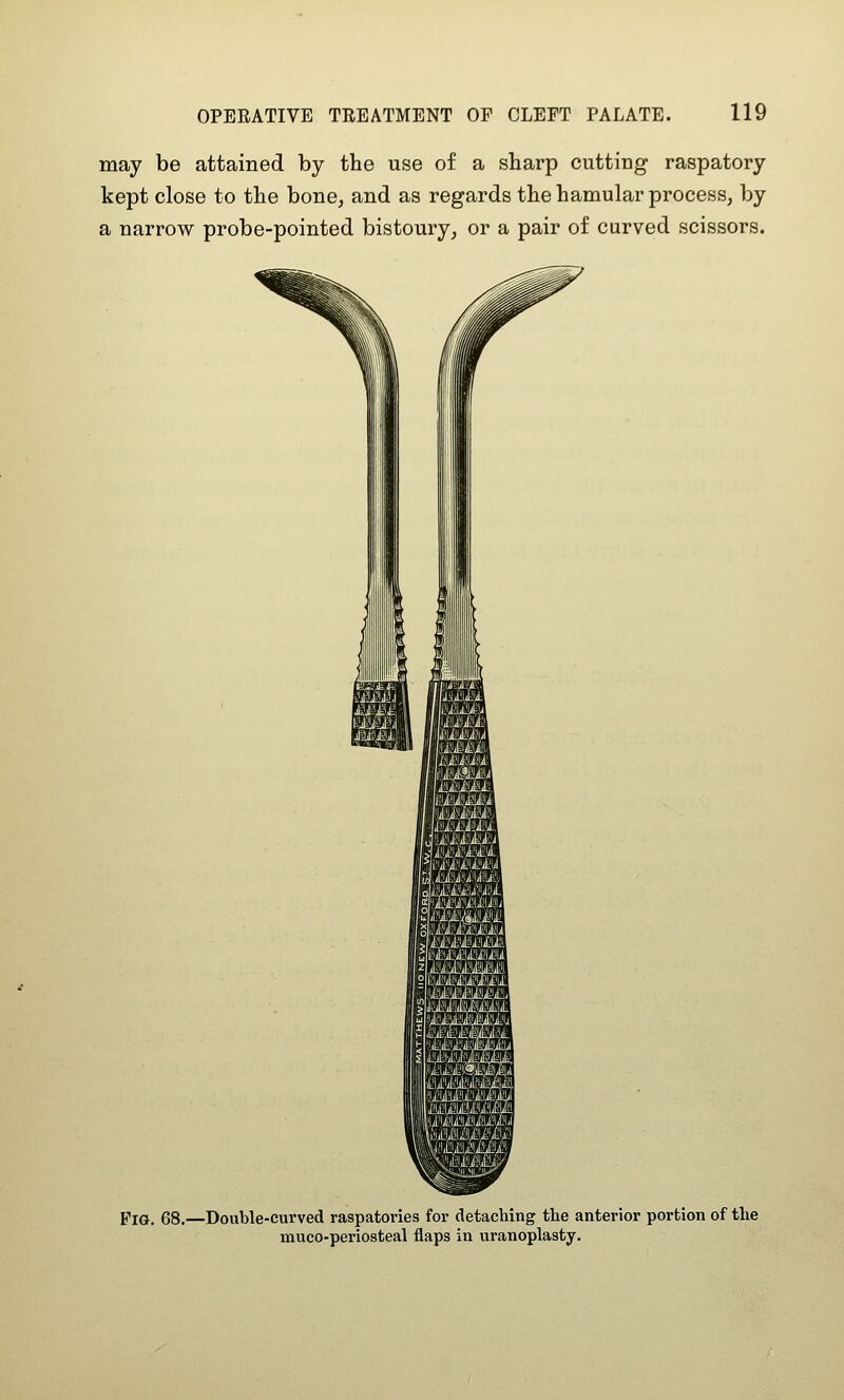 may be attained by the use of a sharp cutting raspatory kept close to the bone, and as regards the hamular process, by a narrow probe-pointed bistoury, or a pair of curved scissors. Fig. 68.—Double-curved raspatories for detaching the anterior portion of the muco-periosteal flaps in uranoplasty.