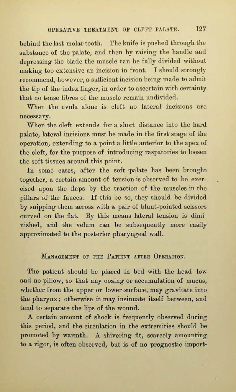 behind the last molar tooth. The knife is pushed through the substance of the palate, and then by raising the handle and depressing the blade the muscle can be fully divided without making too extensive an incision in front. I should strongly recommend, however, a sufficient incision being made to admit the tip of the index finger, in order to ascertain with certainty that no tense fibres of the muscle remain undivided. When the uvula alone is cleft no lateral incisions are necessary. When the cleft extends for a short distance into the hard palate, lateral incisions must be made in the first stage of the operation, extending to a point a little anterior to the apex of the cleft, for the purpose of introducing raspatories to loosen the soft tissues around this point. In some cases, after the soft palate has been brought together, a certain amount of tension is observed to be exer- cised upon the flaps by the traction of the muscles in the pillars of the fauces. If this be so, they should be divided by snipping them across with a pair of blunt-pointed scissors curved on the flat. By this means lateral tension is dimi- nished, and the velum can be subsequently more easily approximated to the posterior pharyngeal wall. Management op the Patient after Operation. The patient should be placed in bed with the head low and no pillow, so that any oozing or accumulation of mucus, whether from the upper or lower surface, may gravitate into the pharynx; otherwise it may insinuate itself between, and tend to separate the lips of the wound. A certain amount of shock is frequently observed during this period, and the circulation in the extremities should be promoted by warmth. A shivering fit, scarcely amounting to a rigor, is often observed, but is of no prognostic import-