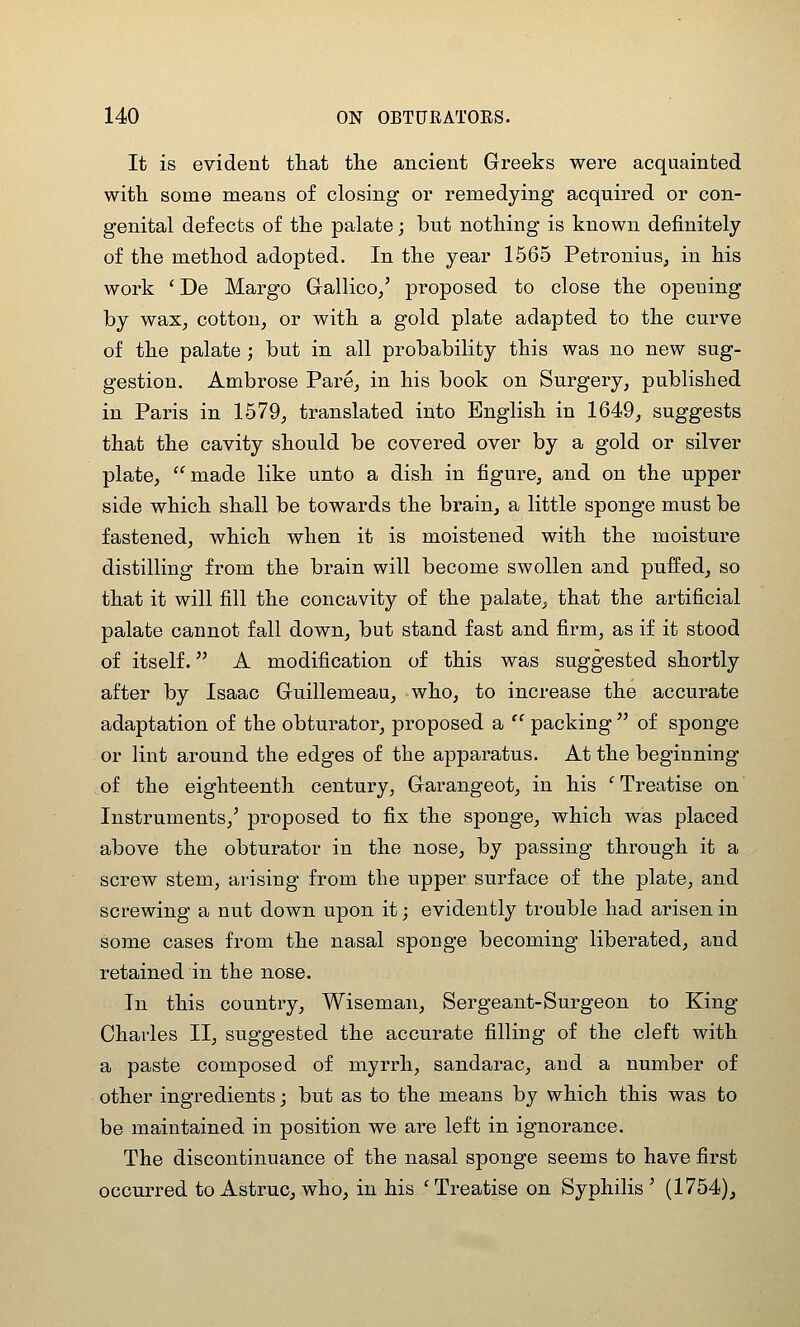 It is evident that the ancient Greeks were acquainted with some means of closing or remedying acquired or con- genital defects of the palate; but nothing is known definitely of the method adopted. In the year 1565 Petronius, in his work ' De Margo Grallico/ proposed to close the opening by waXj cotton, or with a gold plate adapted to the curve of the palate; but in all probability this was no new sug- gestion. Ambrose Pare, in his book on Surgery, published in Paris in 1579, translated into English in 1649, suggests that the cavity should be covered over by a gold or silver plate, '^made like unto a dish in figure, and on the upper side which shall be towards the brain, a little sponge must be fastened, which when it is moistened with the moisture distilling from the brain will become swollen and puffed, so that it will fill the concavity of the palate, that the artificial palate cannot fall down, but stand fast and firm, as if it stood of itself. A modification of this was suggested shortly after by Isaac Guillemeau, who, to increase the accurate adaptation of the obturator, proposed a  packing  of sponge or lint around the edges of the apparatus. At the beginning .of the eighteenth century, Garangeot, in his ' Treatise on Instruments,' proposed to fix the sponge, which was placed above the obturator in the nose, by passing through it a screw stem, arising from the upper surface of the plate, and screwing a nut down upon it; evidently trouble had arisen in some cases from the nasal sponge becoming liberated, and retained in the nose. In this country, Wiseman, Sergeant-Surgeon to King Charles II, suggested the accurate filling of the cleft with a paste composed of myrrh, sandarac, and a number of other ingredients; but as to the means by which this was to be maintained in position we are left in ignorance. The discontinuance of the nasal sponge seems to have first occurred to Astruc, who, in his 'Treatise on Syphilis' (1754)j