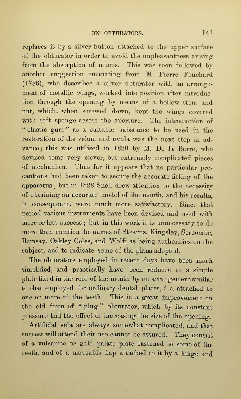 replaces it by a silver button attacbed to the upper surface of tbe obturator in order to avoid tbe unpleasantness arising from tbe absorption of mucus, Tbis was soon followed by another suggestion emanating from M. Pierre Fouchard (1786), who describes a silver obturator with an arrange- ment of metallic wings, worked into position after introduc- tion through the opening by means of a hollow stem and nut, which, when screwed down, kept the wings covered with soft sponge across the aperture. The introduction of elastic gum^' as a suitable substance to be used in the restoration of the velum and uvula was the next step in ad- vance; this was utilised in 1820 by M. De la Barre, who devised some very clever, but extremely complicated pieces of mechanism. Thus far it appears that no particular pre- cautions had been taken to secure the accurate fitting of the apparatus; but in 1828 Snell drew attention to the necessity of obtaining an accurate model of the mouth, and his results, in consequence, were much more satisfactory. Since that period various instruments have been devised and used with more or less success ; but in this work it is unnecessary to do more than mention the names of Stearns, Kingsley, Sercombe, Ramsay, Oakley Coles, and Wolff as being authorities on the subject, and to indicate some of the plans adopted. The obturators employed in recent days have been much simplified, and practically have been reduced to a simple plate fixed in the roof of the mouth by an arrangement similar to that employed for ordinary dental plates, i. e. attached to one or more of the teeth. This is a great improvement on the old form of '' plug obturator, which by its constant pressure had the effect of increasing the size of the opening. Artificial vela are always somewhat complicated, and that success will attend their use cannot be assured. They consist of a vulcanite or gold palate plate fastened to some of the teeth, and of a moveable flap attached to it by a hinge and