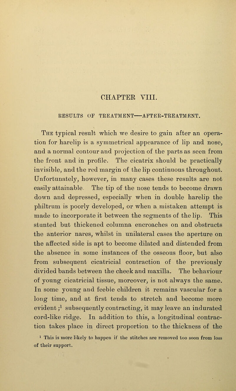 CHAPTER YIII. RESULTS OP TREATMENT APTBE-TREATMENT. The typical result whicli we desire to gain after an opera- tion for harelip is a symmetrical appearance of lip and nose, and a normal contour and projection of the parts as seen from the front and in profile. The cicatrix should be practically invisible; and the red margin of the lip continuous throughout. Unfortunately^ however^ in many cases these results are not easily attainable. The tip of the nose tends to become drawn down and depressed, especially when in double harelip the philtrum is poorly developed, or when a mistaken attempt is made to incorporate it between the segments of the lip. This stunted but thickened columna encroaches on and obstructs the anterior nares, whilst in unilateral cases the aperture on the affected side is apt to become dilated and distended from the absence in some instances of the osseous floor, but also from subsequent cicatricial contraction of the previously divided bands between the cheek and maxilla. The behaviour of young cicatricial tissue, moreover, is not always the same. In some young and feeble children it remains vascular for a long time, and at first tends to stretch and become more evident ;^ subsequently contracting, it may leave an indurated cord-like ridge. In addition to this, a longitudinal contrac- tion takes place in direct proportion to the thickness of the 1 This is more likely to happen if the stitches are removed too soon from loss of their support.