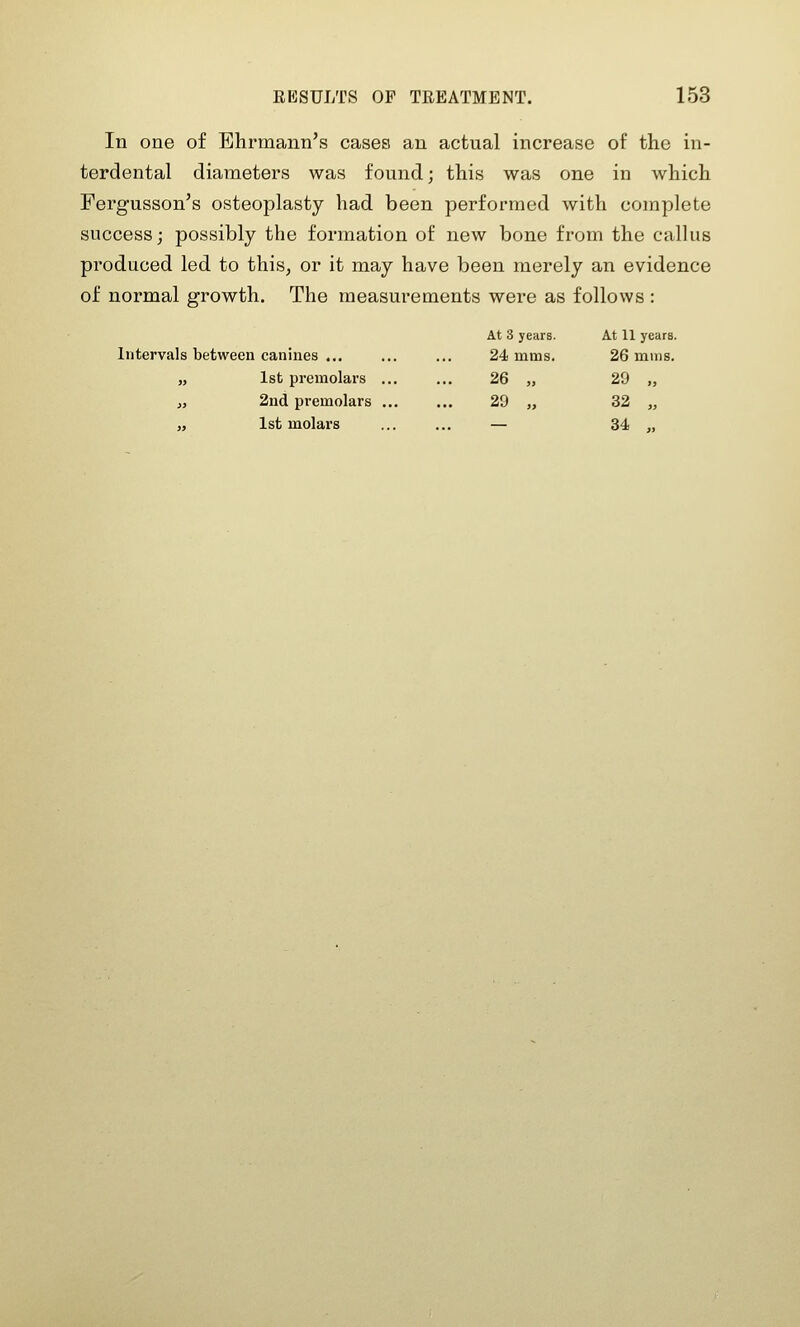In one of Ehrmann's cases an actual increase of the m- terdental diameters was found; this was one in which Fergusson's osteoplasty had been performed with complete success; possibly the formation of new bone from the callus produced led to this, or it may have been merely an evidence of normal growth. The measurements were as follows : At 3 years. At 11 years. Intervals between canines ... ... ... 24 mms. 26 mms. „ 1st premolars ... ... 26 „ 29 „ i, 2nd premolars 29 „ 32 „ „ 1st molars ... ... — 34 ,,