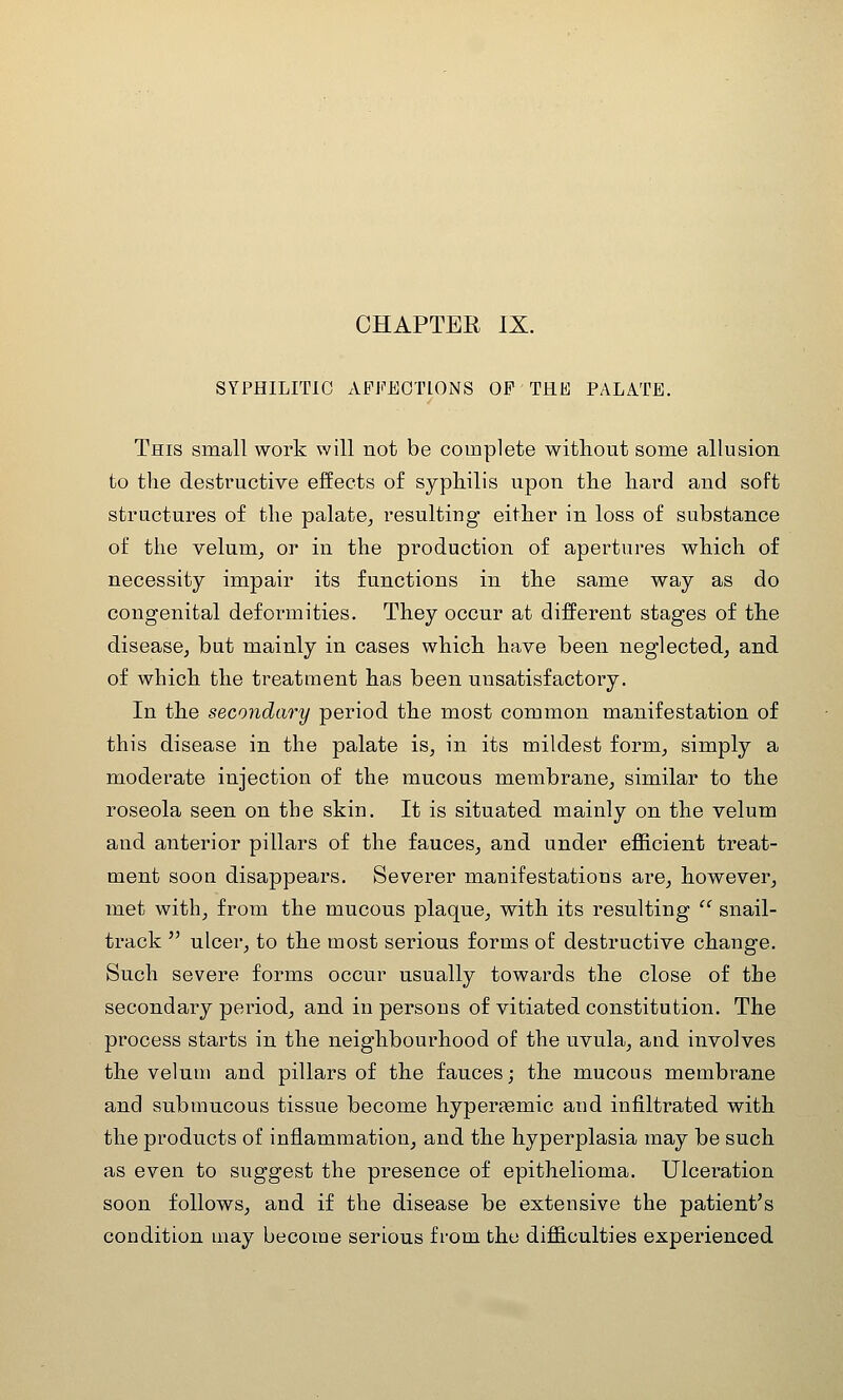 CHAPTER IX. SYPHILITIC AFFECTIONS OF THE PALATE. This small work will not be complete without some allusion to the destructive effects of syphilis upon the hard and soft structures of the palate^ resulting either in loss of substance of the velum^ or in the production of apertures which of necessity impair its functions in the same way as do congenital deformities. They occur at different stages of the disease^ but mainly in cases which have been neglected, and of which the treatment has been unsatisfactory. In the secondary period the most common manifestation of this disease in the palate is, in its mildest form, simply a moderate injection of the mucous membrane, similar to the roseola seen on the skin. It is situated mainly on the velum and anterior pillars of the fauces, and under efficient treat- ment soon disappears. Severer manifestations are, however, met with, from the mucous plaque, with its resulting  snail- track  ulcer, to the most serious forms of destructive change. Such severe forms occur usually towards the close of the secondary period, and in persons of vitiated constitution. The process starts in the neighbourhood of the uvula, and involves the veluui and pillars of the fauces; the mucous membrane and submucous tissue become hyperaemic and infiltrated with the products of inflammation, and the hyperplasia may be such as even to suggest the presence of epithelioma. Ulceration soon follows, and if the disease be extensive the patient's condition may become serious from the difficulties experienced