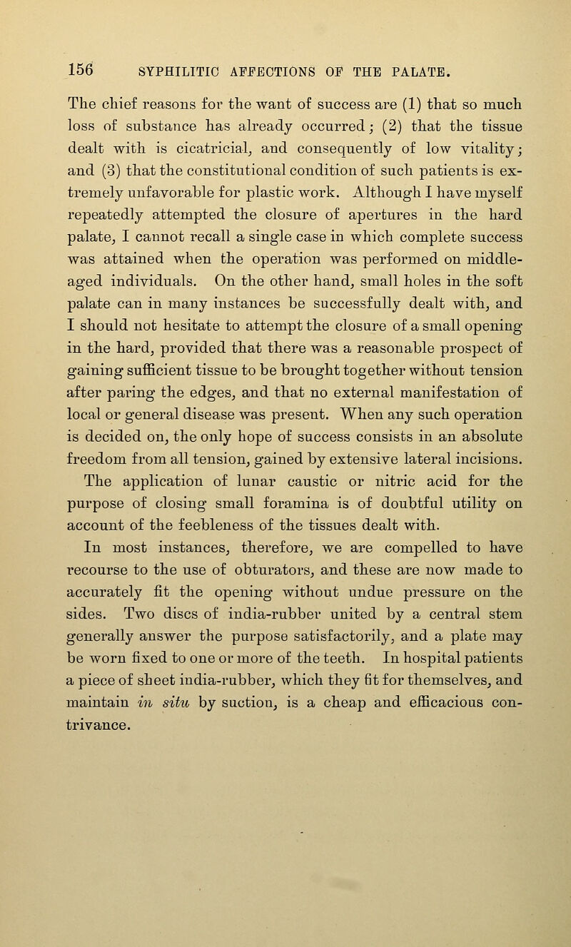 The chief reasons for the want of success are (1) that so much loss of substance has already occurred; (2) that the tissue dealt with is cicatricial^ and consequently of low vitality; and (3) that the constitutional condition of such patients is ex- tremely unfavorable for plastic work. Although I have myself repeatedly attempted the closure of apertures in the hard palate, I cannot recall a single case in which complete success was attained when the operation was performed on middle- aged individuals. On the other hand, small holes in the soft palate can in many instances be successfully dealt with, and I should not hesitate to attempt the closure of a small opening in the hard, provided that there was a reasonable prospect of gaining suflBcient tissue to be brought together without tension after paring the edges, and that no external manifestation of local or general disease was present. When any such operation is decided on, the only hope of success consists in an absolute freedom from all tension, gained by extensive lateral incisions. The application of lunar caustic or nitric acid for the purpose of closing small foramina is of doubtful utility on account of the feebleness of the tissues dealt with. In most instances, therefore, we are compelled to have recourse to the use of obturators, and these are now made to accurately fit the opening without undue pressure on the sides. Two discs of india-rubber united by a central stem generally answer the purpose satisfactorily, and a plate may be worn fixed to one or more of the teeth. In hospital patients a piece of sheet india-rubber, which they fit for themselves, and maintain m situ by suction, is a cheap and eificacious con- trivance.