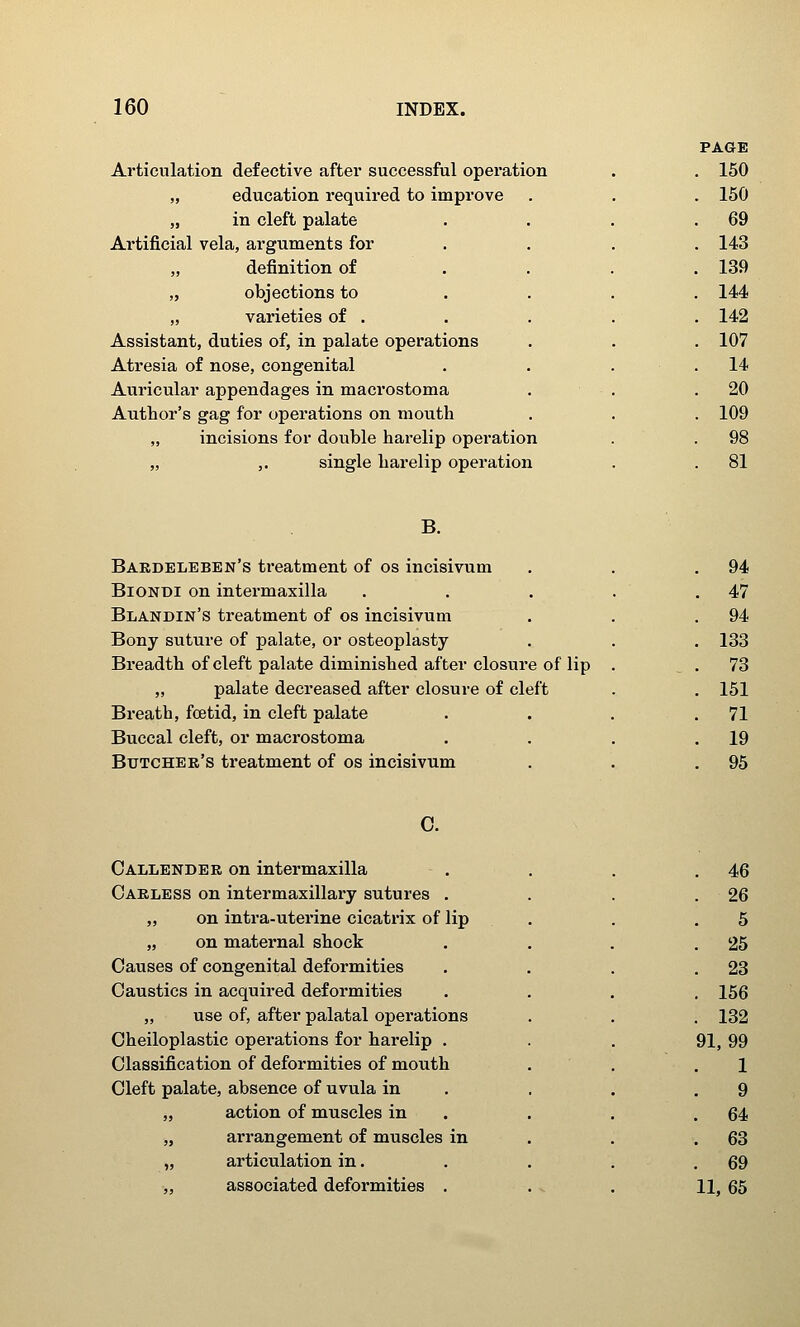 Articulation defective after successful opei'ation „ education required to improve „ in cleft palate Artificial vela, arguments for „ definition of „ objections to „ varieties of . Assistant, duties of, in palate operations Atresia of nose, congenital Auricular appendages in macrostoma Author's gag for operations on mouth „ incisions for double harelip operation „ ,. single harelip operation B. Baedeleben's ti'eatment of os incisivum BiONDi on intermaxilla Blandin's treatment of os incisivum Bony suture of palate, or osteoplasty Breadth of cleft palate diminished after closure of lip „ palate decreased after closure of cleft Breath, foetid, in cleft palate Buccal cleft, or macrostoma Butcher's treatment of os incisivum C. Callender on intermaxilla Carless on intermaxillary sutures . „ on intra-uterine cicatrix of lip „ on maternal shock Causes of congenital deformities Caustics in acquired deformities „ use of, after palatal operations Cheiloplastic operations for harelip . Classification of deformities of mouth Cleft palate, absence of uvula in „ action of muscles in „ arrangement of muscles in „ articulation in. „ associated deformities .