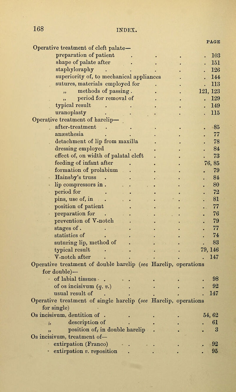 Operative treatment of cleft palate— preparation of patient shape of palate after staphyloraphy superiority of, to mechanical appliances sutures, materials employed for „ methods of passing . „ period for removal of typical result uranoplasty Operative treatment of harelip— , after-treatment anaesthesia detachment of lip from maxilla dressing employed effect of, on width of palatal cleft feeding of infant after formation of prolabium - Hainsby's truss ' lip compressors in . „ . period for pins, use of, in . , . position of patient - preparation for prevention of V-notch stages of. statistics of suturing lip, method of typical result V-notch after Operative treatment of double harelip (see Harelip, for double)— ■ of labial tissues - . . . of OS incisivum (q. v.) usual result of . Operative treatment of single harelip (see Harelip, for single) Os incisivum, dentition of . I, description of „ position off in double harelip Os incisivum, treatment of— ^ extirpation (Franco) . . . • extirpation v. reposition PAGE 103 151 126 144 113 121, 123 129 149 115 85 77 78 84 73 (6,85 79 84 80 72 81 . 77 76 79 77 74 83 79,146 . 147 operations . 98 . 92 . 147 operations 54, 62 . 61 3 . 92 . 95