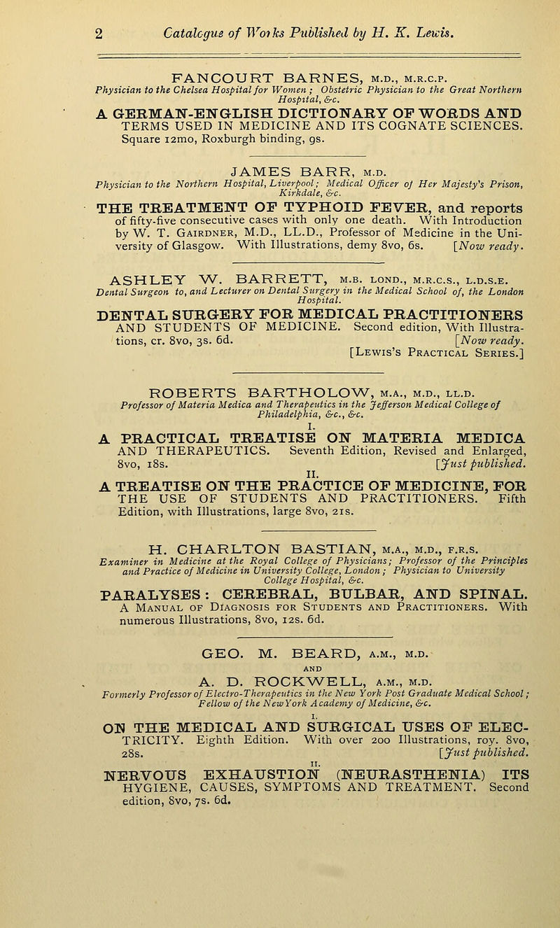 FANCOURT BARNES, m.d., m.r.c.p. Physician to the Chelsea Hospital for Women ; Obstetric Physician to the Great Northern Hospital, &c. A GERMAN-ENGLISH DICTIONARY OP T/^ORDS AND TERMS USED IN MEDICINE AND ITS COGNATE SCIENCES. Square i2mo, Roxburgh binding, gs. JAMES BARR, m.d. Physician to the Northern Hospital, Liverpool; Medical Officer o] Her Majesty's Prison, Kirkdale, &c. THE TREATMENT OP TYPHOID PEVER, and reports of fifty-five consecutive cases with only one death. With Introduction by W. T. Gairdner, M.D., LL.D., Professor of Medicine in the Uni- versity of Glasgow. With Illustrations, demy 8vo, 6s. [Now ready. ASHLEY AV. BARRETT, m.b. lond., m.r.c.s., l.d.s.e. Dental Surgeon to, and Lecturer on Dental Surgery i7i the Medical School of, the London Hospital. DENTAL SURGERY POR MEDICAL PRACTITIONERS AND STUDENTS OF MEDICINE. Second edition, With Illustra- tions, cr. 8vo, 3s. 6d. \_Now ready. [Lewis's Practical Series.] ROBERTS BARTHOLOAV, m.a., m.d., ll.d. Professor of Materia Medica and Therapeutics in the Jefferson Medical College of Philadelphia, &c., &c. I. A PRACTICAL TREATISE ON MATERIA MEDICA AND THERAPEUTICS. Seventh Edition, Revised and Enlarged, 8vo, iSs. ['¥ust published. II. A TREATISE ON THE PRACTICE OP MEDICINE, POR THE USE OF STUDENTS AND PRACTITIONERS. Fifth Edition, with Illustrations, large 8vo, 21s. H. CHARLTON BASTIAN, m.a., m.d., f.r.s. Examiner in Medicine at the Royal College of Physicians; Professor of the Principles and Practice of Medicine in University College, London; Physician to University College Hospital, &c. PARALYSES : CEREBRAL, BULBAR, AND SPINAL. A Manual of Diagnosis for Students and Practitioners. With numerous Illustrations, 8vo, 12s. 6d. GEO. M. BEARD, a.m., m.d.- AND A. D. ROCKWELL, a.m., m.d. Formerly Professor of Electro-Therapeutics in the New York Post Graduate Medical School; Fellow of the New York A cademy of Medicine, &c. ON THE MEDICAL AND SURGICAL USES OP ELEC- TRICITY. Eighth Edition. With over 200 Illustrations, roy. 8vo, 28s. \_jf^<-st published. NERVOUS EXHAUSTION (NEURASTHENIA) ITS HYGIENE, CAUSES, SYMPTOMS AND TREATMENT. Second edition, 8vo, 7s. 6d.