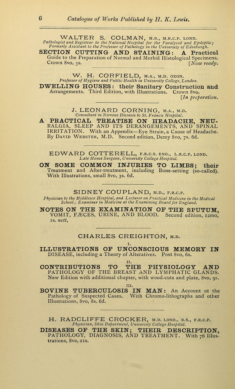 WALTER S. COLMAN, m.b., m.r.c.p. lond. Pathologist and Registrar to the National Hospital for the Paralysed and Epileptic; Formerly Assistant to the Professor of Pathology in the University of Edinburgh. SECTION CUTTING AND STAINING: A Practical Guide to the Preparation of Normal and Morbid Histological Specimens. Crown 8vo, 3s. l^ISJow ready. W. H. CORFIELD, m.a., m.d. oxon. Professor of Hygiene and Public Health in University College, London. DWELLING HOUSES: their Sanitary Construction and Arrangements. Third Edition, with Illustrations. Crown 8vo. [/n preparation. J. LEONARD CORNING, m.a., m.d. Consultant in Nervous Diseases to St. Francis Hospital. A PRACTICAL TREATISE ON HEADACHE, NEU- RALGIA, SLEEP AND ITS DERANGEMENTS, AND SPINAL IRRITATION. With an Appendix—Eye Strain, a Cause of Headache. By David Webster, M.D. Second edition. Demy 8vo, 7s. 6d. EDWARD COTTERELL, f.r.c.s. eng., l.r.c.p. lond. Late House Surgeon, University College Hospital. ON SOME COMMON INJURIES TO LIMBS; their Treatment and After-treatment, including Bone-setting (so-called). With Illustrations, small 8vo, 3s. 6d. SIDNEY COUPLAND, m.d., f.r.c.p. Physician to the Middlesex Hospital, and Lecturer on Practical Medicine in the Medical School; Examiner in Medicine at the Examining Board for England. NOTES ON THE EXAMINATION OF THE SPUTUM, VOMIT, F^CES, URINE, AND BLOOD. Second edition, i2mo, IS. nett, CHARLES CREIGHTON, m.d. I. ILLUSTRATIONS OP UNCONSCIOUS MEMORY IN DISEASE, including a Theory of Alteratives. Post 8vo, 6s. II. CONTRIBUTIONS TO THE PHYSIOLOGY AND PATHOLOGY OF THE BREAST AND LYMPHATIC GLANDS. New Edition with additional chapter, with wood-cuts and plate, 8vo, gs. HI. BOVINE TUBERCULOSIS IN MAN: An Account ot the Pathology of Suspected Cases. With Chromo-lithographs and other Illustrations, 8vo, 8s. 6d. H. RADCLIFFE CROCKER, m.d. lond., b.s., f.r.c.p. Physician, Skin Department, University College Hospital. DISEASES OP THE SKIN; THEIR DESCRIPTION, PATHOLOGY, DIAGNOSIS, AND TREATMENT. With 76 Illus- trations, 8vo, 2IS.