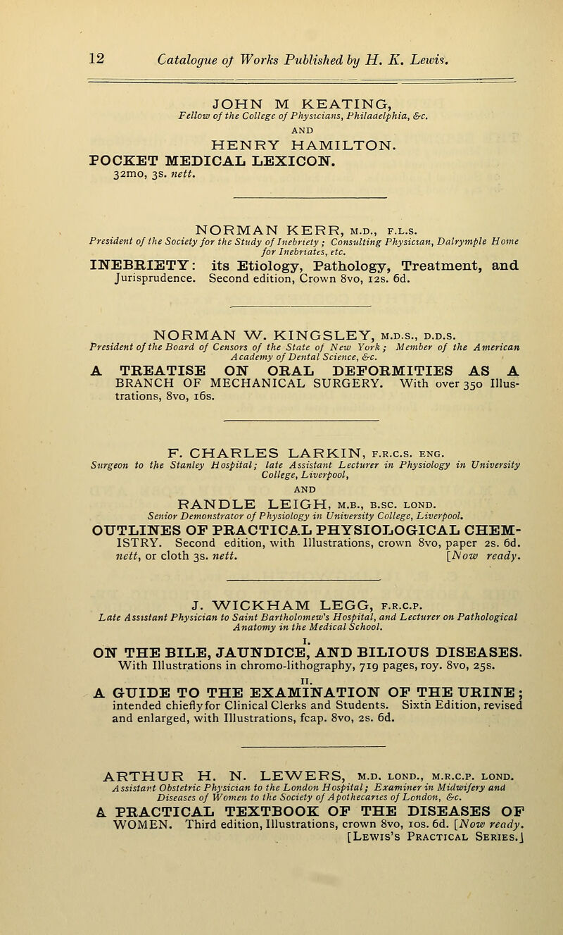 JOHN M KEATING, Fellow of the College of Physicians, Philaaelphia, &c. AND HENRY HAMILTON. POCKET MEDICAL LEXICON. 32mo, 3s. nett. NORMAN KERR, m.d., f.l.s. President of the Society for the Study of Inebriety ; Consulting Physician, Dalrymple Home for Inebriates, etc. INEBRIETY: its Etiology, Pathology, Treatment, and Jurisprudence. Second edition, Crown 8vo, 12s. 6d. NORMAN W. KINGSLEY, m.d.s., d.d.s. President of the Board of Censors of the State of New York; Member of the American Academy of Dental Science, &c. A TREATISE ON ORAL DEFORMITIES AS A BRANCH OF MECHANICAL SURGERY. With over 350 Illus- trations, 8vo, i6s. F. CHARLES LARKIN, f.r.c.s. eng. Surgeon to the Stanley Hospital; late Assistant Lecturer in Physiology in University College, Liverpool, AND RANDLE LEIGH, m.b., b.sc. lond. Senior Demonstrator of Physiology in University College, Liverpool. OUTLINES OP PRACTICAL PHYSIOLOGICAL CHEM- ISTRY. Second edition, with Illustrations, crown 8vo, paper 2s. 6d. nett, or cloth 3s. nett. [I^ow ready. J. WICKHAM LEGG, f.r.c.p. Late Assistant Physician to Saint Bartholomew's Hospital, and Lecturer on Pathological Anatomy in the Medical School. ON THE BILE, JAUNDICE, AND BILIOUS DISEASES. With Illustrations in chromo-lithography, 719 pages, roy. 8vo, 25s. A GUIDE TO THE EXAMINATION OP THE URINE; intended chieflyfor Clinical Clerks and Students. Sixth Edition, revised and enlarged, with Illustrations, fcap. 8vo, 2s. 6d. ARTHUR H. N. LEWERS, m.d. lond., m.r.c.p. lond- Assistar.t Obstetric Physician to the London Hospital; Examiner in Midwifery and Diseases of Women to the Society of Apothecaries of London, &c. L PRACTICAL TEXTBOOK OP THE DISEASES OF WOMEN. Third edition, Illustrations, crown 8vo, los. 6d. [Now ready. [Lewis's Practical Series.]