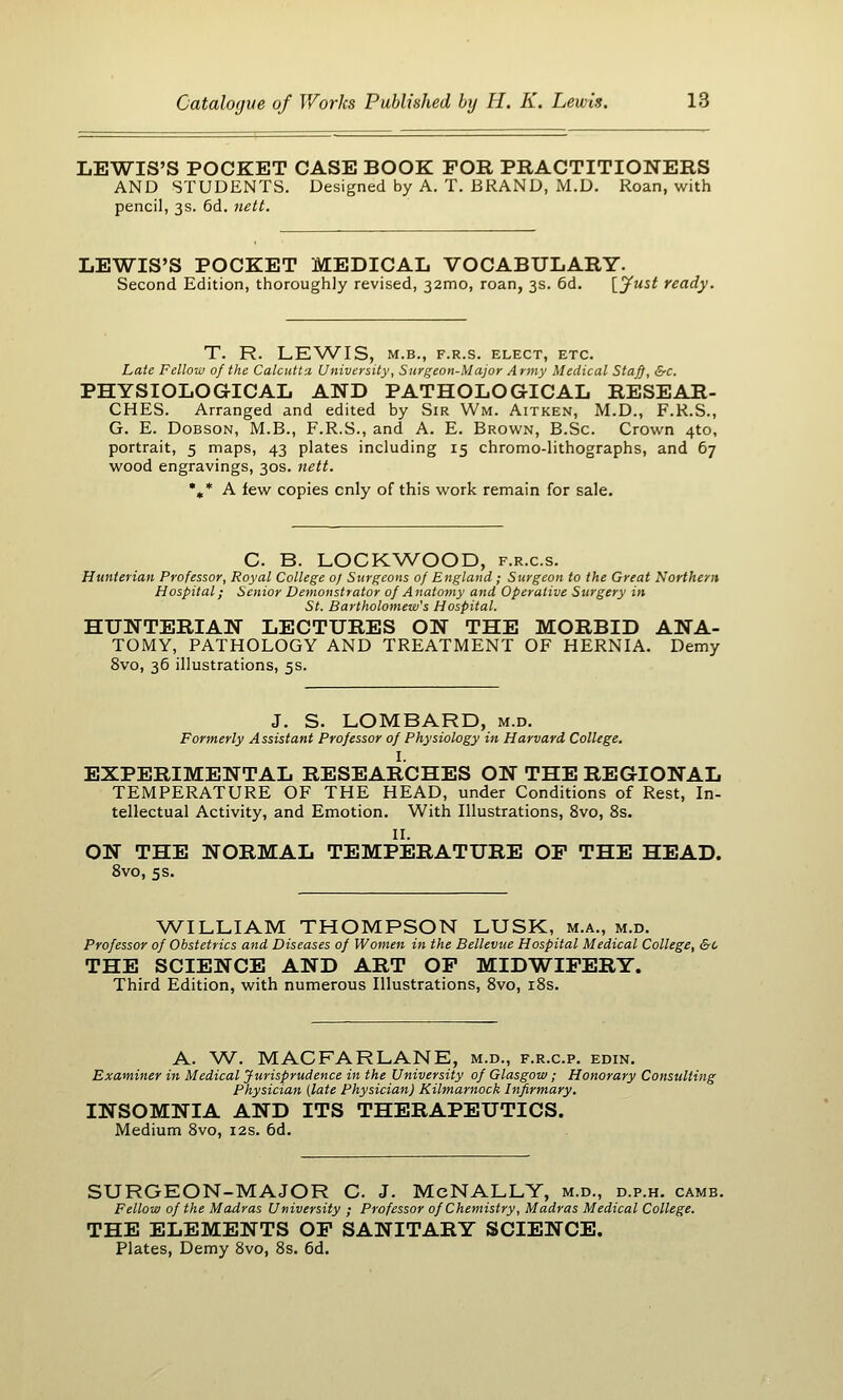 LEWIS'S POCKET CASE BOOK FOR PRACTITIONERS AND STUDENTS. Designed by A. T. BRAND, M.D. Roan, with pencil, 3s. 6d. nett. LEWIS'S POCKET MEDICAL VOCABULARY. Second Edition, thoroughly revised, 32mo, roan, 3s. 6d. {Just ready. T. R. LEWIS, M.B., F.R.S. ELECT, ETC. Late Fellow of the Calcutta. University, Surgeon-Major Army Medical Staff, &c. PHYSIOLOGICAL AND PATHOLOGICAL RESEAR- CHES. Arranged and edited by Sir Wm. Aitken, M.D., F.R.S., G. E. DoBSON, M.B., F.R.S., and A. E. Brown, B.Sc. Crown 4to, portrait, 5 maps, 43 plates including 15 chromo-lithographs, and 67 wood engravings, 30s. Jieti. ',* A few copies only of this work remain for sale. C. B. LOCK^A/'OOD, f.r.c.s. Hunterian Professor, Royal College o) Surgeons of England ; Surgeon to the Great Northern Hospital; Senior Demonstrator of Anatomy and Operative Surgery in St. Bartholomew's Hospital. HUNTERIAN LECTURES ON THE MORBID ANA- TOMY, PATHOLOGY AND TREATMENT OF HERNIA. Demy 8vo, 36 illustrations, 5s. J. S. LOMBARD, m.d. Formerly Assistant Professor of Physiology in Harvard College. I. EXPERIMENTAL RESEARCHES ON THE REGIONAL TEMPERATURE OF THE HEAD, under Conditions of Rest, In- tellectual Activity, and Emotion. With Illustrations, 8vo, 8s. II. ON THE NORMAL TEMPERATURE OP THE HEAD. 8vo, 5s. WILLIAM THOMPSON LUSK, m.a., m.d. Professor of Obstetrics and Diseases of Women in the Bellevue Hospital Medical College, &o THE SCIENCE AND ART OP MIDWIPERY. Third Edition, with numerous Illustrations, 8vo, i8s. A. W. MACFARLANE, m.d., f.r.c.p. edin. Examiner in Medical Jurisprudence in the University of Glasgow; Honorary Consulting Physician (late Physician) Kilmarnock Infirmary. INSOMNIA AND ITS THERAPEUTICS. Medium 8vo, 12s. 6d. SURGEON-MAJOR C. J. McNALLY, m.d., d.p.h. camb. Fellow of the Madras University ; Professor of Chemistry, Madras Medical College. THE ELEMENTS OP SANITARY SCIENCE. Plates, Demy 8vo, 8s. 6d.