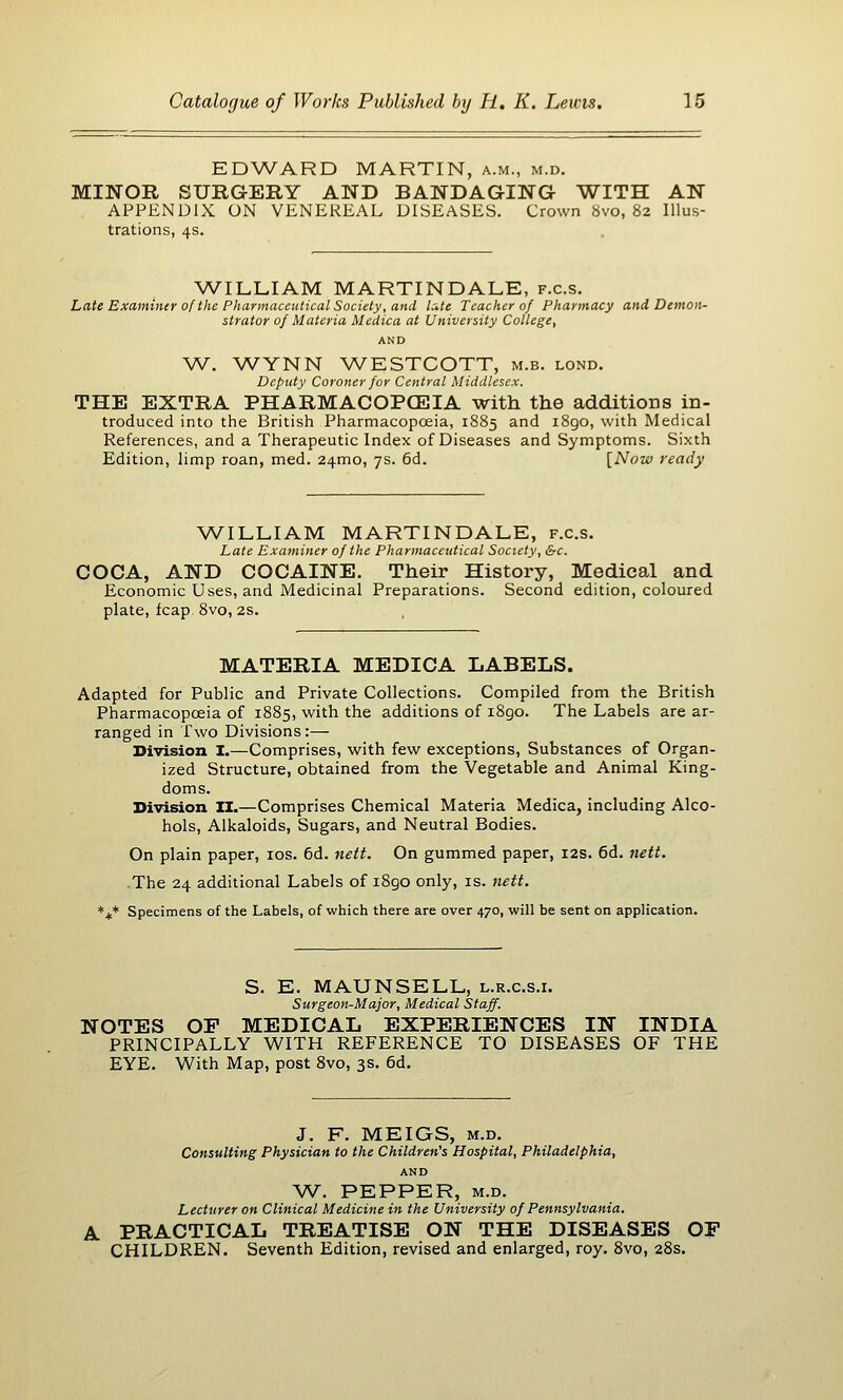 EDWARD MARTIN, a.m., m.d. MINOR SURGERY AND BANDAGING WITH AN APPENDIX ON VENEREAL DISEASES. Crown 8vo, 82 Illus- trations, 4s. WILLIAM MARTINDALE, f.c.s. Late Examiner of the Pharmaceutical Society, and late Teacher of Pharmacy and Demon- strator of Materia Medica at University College, AND W. WYNN WESTCOTT, m.b. lond. Deputy Coroner for Central Middlesex. THE EXTRA PHARMACOPCEIA with the additioBS in- troduced into the British Pharmacopceia, 1885 and i8go, with Medical References, and a Therapeutic Index of Diseases and Symptoms. Sixth Edition, limp roan, med. 24mo, 7s. 6d. [Now ready WILLIAM MARTINDALE, f.c.s. Late Examiner of the Pharmaceutical Society, &c. COCA, AND COCAINE. Their History, Medical and Economic Uses, and Medicinal Preparations. Second edition, coloured plate, leap 8vo, 2s. MATERIA MEDICA LABELS. Adapted for Public and Private Collections. Compiled from the British Pharmacopceia of 1885, with the additions of i8go. The Labels are ar- ranged in Two Divisions:— Division I.—Comprises, with few exceptions, Substances of Organ- ized Structure, obtained from the Vegetable and Animal King- doms. Division ZI.—Comprises Chemical Materia Medica, including Alco- hols, Alkaloids, Sugars, and Neutral Bodies. On plain paper, los. 6d. nett. On gummed paper, 12s. 6d. nett. The 24 additional Labels of i8go only, is. 7iett. *jc* Specimens of the Labels, of which there are over 470, will be sent on application. S. E. MAUNSELL, l.r.c.s.i. Surgeon-Major, Medical Staff. NOTES OP MEDICAL EXPERIENCES IN INDIA PRINCIPALLY WITH REFERENCE TO DISEASES OF THE EYE. With Map, post 8vo, 3s. 6d. J. F. MEIGS, M.D. Consulting Physician to the Children's Hospital, Philadelphia, AND AV. PEPPER, M.D. Lecturer on Clinical Medicine in the University of Pennsylvania. A PRACTICAL TREATISE ON THE DISEASES OF CHILDREN. Seventh Edition, revised and enlarged, roy, 8vo, 28s.