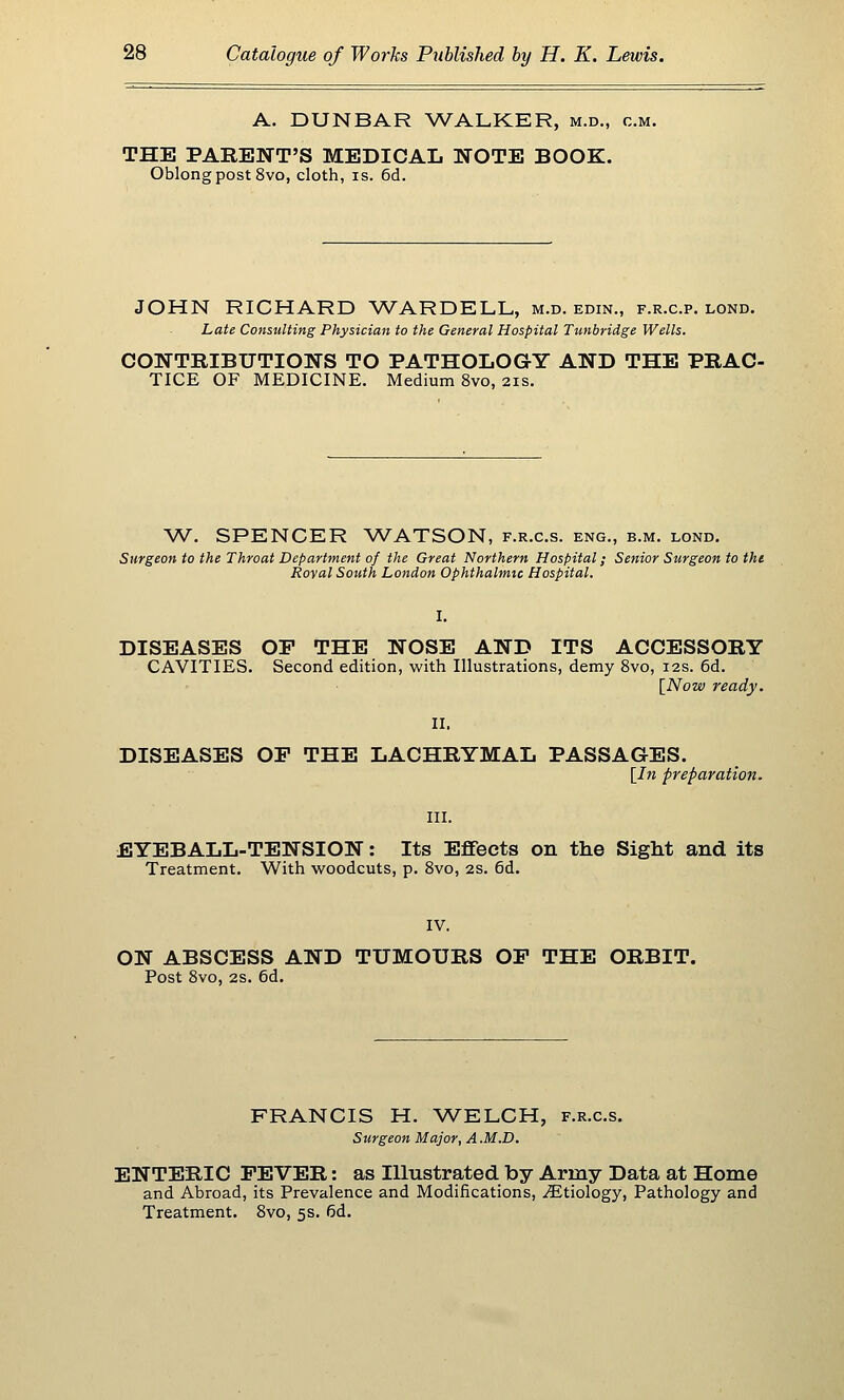 A. DUNBAR WALKER, m.d., cm. THE PARENT'S MEDICAL NOTE BOOK. Oblong post 8vo, cloth, is. 6d. JOHN RICHARD WARDELL, m.d. edin., f.r.c.p. lond. Late Consulting Physician to the General Hospital Tunbridge Wells. CONTRIBUTIONS TO PATHOLOGY AND THE PRAC- TICE OF MEDICINE. Medium 8vo, 21s. W. SPENCER WATSON, f.r.c.s. eng., b.m. lond. Surgeon to the Throat Department of the Great Northern Hospital; Senior Surgeon to the Royal South London Ophthalmic Hospital. DISEASES OF THE NOSE AND ITS ACCESSORY CAVITIES. Second edition, with Illustrations, demy 8vo, 12s. 6d. [^Now ready. DISEASES OP THE LACHRYMAL PASSAGES. [In preparation. III. EYEBALL-TENSION: Its Effects on the Sight and its Treatment. With woodcuts, p. 8vo, 2S. 6d. IV. ON ABSCESS AND TUMOURS OP THE ORBIT. Post 8vo, 2S. 6d. FRANCIS H. WELCH, f.r.c.s. Surgeon Major, A .M.D. ENTERIC FEVER: as Illustrated by Army Data at Home and Abroad, its Prevalence and Modifications, .Etiology, Pathology and Treatment. 8vo, 5s. 6d.