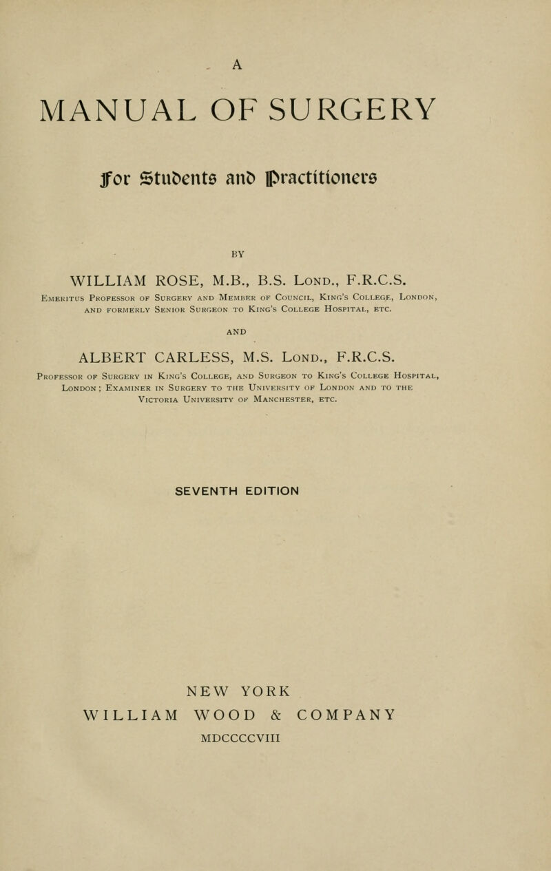 A MANUAL OF SURGERY jfor Stufcents anfc practitioners BY WILLIAM ROSE, M.B., B.S. Lond., F.R.C.S. Emeritus Professor of Surgery and Member of Council, King's College, London, AND FORMERLY SENIOR SURGEON TO King's COLLEGE HOSPITAL, ETC. ALBERT CARLESS, M.S. Lond., F.R.C.S. Professor of Surgery in King's College, and Surgeon to King's College Hospital, London ; Examiner in Surgery to the University of London and to the Victoria University of Manchester, etc. SEVENTH EDITION NEW YORK WILLIAM WOOD & COMPANY MDCCCCVIII