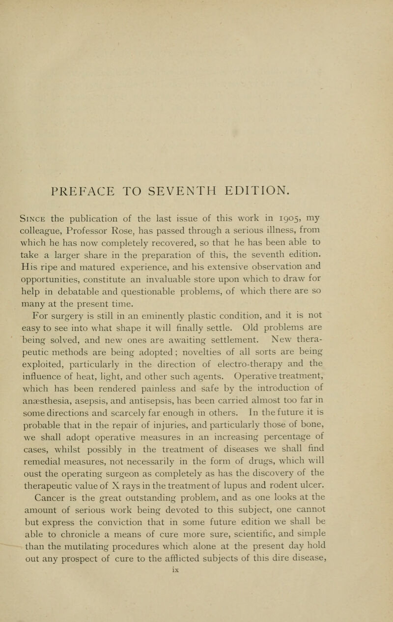 Since the publication of the last issue of this work in 1905, my colleague, Professor Rose, has passed through a serious illness, from which he has now completely recovered, so that he has been able to take a larger share in the preparation of this, the seventh edition. His ripe and matured experience, and his extensive observation and opportunities, constitute an invaluable store upon which to draw for help in debatable and questionable problems, of which there are so many at the present time. For surgery is still in an eminently plastic condition, and it is not easy to see into what shape it will finally settle. Old problems are being solved, and new ones are awaiting settlement. New thera- peutic methods are being adopted ; novelties of all sorts are being exploited, particularly in the direction of electro-therapy and the influence of heat, light, and other such agents. Operative treatment, which has been rendered painless and safe by the introduction of anaesthesia, asepsis, and antisepsis, has been carried almost too far in some directions and scarcely far enough in others. In the future it is probable that in the repair of injuries, and particularly those of bone, we shall adopt operative measures in an increasing percentage of cases, whilst possibly in the treatment of diseases we shall find remedial measures, not necessarily in the form of drugs, which will oust the operating surgeon as completely as has the discovery of the therapeutic value of X rays in the treatment of lupus and rodent ulcer. Cancer is the great outstanding problem, and as one looks at the amount of serious work being devoted to this subject, one cannot but express the conviction that in some future edition we shall be able to chronicle a means of cure more sure, scientific, and simple than the mutilating procedures which alone at the present day hold out any prospect of cure to the afflicted subjects of this dire disease,