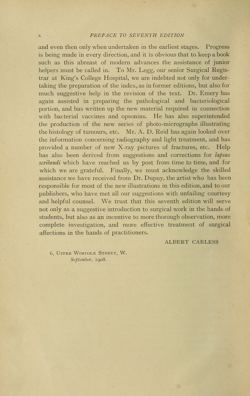 and even then only when undertaken in the earliest stages. Progress is being made in every direction, and it is obvious that to keep a book such as this abreast of modern advances the assistance of junior helpers must be called in. To Mr. Legg, our senior Surgical Regis- trar at King's College Hospital, we are indebted not only for under- taking the preparation of the index, as in former editions, but also for much suggestive help in the revision of the text. Dr. Emery has again assisted in preparing the pathological and bacteriological portion, and has written up the new material required in connection with bacterial vaccines and opsonins. He has also superintended the production of the new series of photo-micrographs illustrating the histology of tumours, etc. Mr. A. D. Reid has again looked over the information concerning radiography and light treatment, and has provided a number of new X-ray pictures of fractures, etc. Help has also been derived from suggestions and corrections for lapsus scvibendi which have reached us by post from time to time, and for which we are grateful. Finally, we must acknowledge the skilled assistance we have received from Dr. Dupuy, the artist who has been responsible for most of the new illustrations in this edition, and to our publishers, who have met all our suggestions with unfailing courtesy and helpful counsel. We trust that this seventh edition will serve not only as a suggestive introduction to surgical work in the hands of students, but also as an incentive to more thorough observation, more complete investigation, and more effective treatment of surgical affections in the hands of practitioners. ALBERT CARLESS 6, Upper Wimpole Street, W. September, 1908.