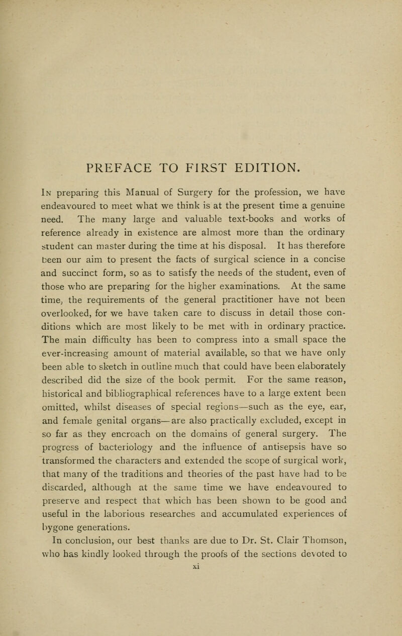 In preparing this Manual of Surgery for the profession, we have endeavoured to meet what we think is at the present time a genuine need. The many large and valuable text-books and works of reference already in existence are almost more than the ordinary student can master during the time at his disposal. It has therefore been our aim to present the facts of surgical science in a concise and succinct form, so as to satisfy the needs of the student, even of those who are preparing for the higher examinations. At the same time, the requirements of the general practitioner have not been overlooked, for we have taken care to discuss in detail those con- ditions which are most likely to be met with in ordinary practice. The main difficulty has been to compress into a small space the ever-increasing amount of material available, so that we have only been able to sketch in outline much that could have been elaborately described did the size of the book permit. For the same reason, historical and bibliographical references have to a large extent been omitted, whilst diseases of special regions—such as the eye, ear, and female genital organs—are also practically excluded, except in so far as they encroach on the domains of general surgery. The progress of bacteriology and the influence of antisepsis have so transformed the characters and extended the scope of surgical work, that many of the traditions and theories of the past have had to be discarded, although at the same time we have endeavoured to preserve and respect that which has been shown to be good and useful in the laborious researches and accumulated experiences of bygone generations. In conclusion, our best thanks are due to Dr. St. Clair Thomson, who has kindly looked through the proofs of the sections devoted to