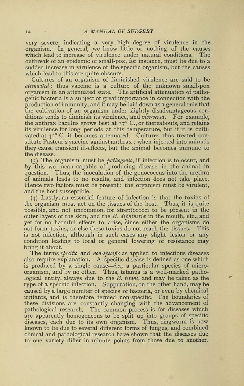 very severe, indicating a very high degree of virulence in the organism. In general, we know little or nothing of the causes which lead to increase of virulence under natural conditions. The outbreak of an epidemic of small-pox, for instance, must be due to a sudden increase in virulence of the specific organism, but the causes which lead to this are quite obscure. Cultures of an organism of diminished virulence are said to be attenuated; thus vaccine is a culture of the unknown small-pox organism in an attenuated state. The artificial attenuation of patho- genic bacteria is a subject of great importance in connection with the production of immunity, and it may be laid down as a general rule that the cultivation of an organism under slightly disadvantageous con- ditions tends to diminish its virulence, and vice-versa. For example, the anthrax bacillus grows best at 370 C, or thereabouts, and retains its virulence for long periods at this temperature, but if it is culti- vated at 420 C. it becomes attenuated. Cultures thus treated con- stitute Pasteur's vaccine against anthrax ; when injected into animals they cause transient ill-effects, but the animal becomes immune to the disease. (3) The organism must be pathogenic, if infection is to occur, and by this we mean capable of producing disease in the animal in question. Thus, the inoculation of the gonococcus into the urethra of animals leads to no results, and infection does not take place. Hence two factors must be present: the organism must be virulent, and the host susceptible. (4) Lastly, an essential feature of infection is that the toxins of the organism must act on the tissues of the host. Thus, it is quite possible, and not uncommon, for streptococci to be present in the outer layers of the skin, and the B. diphtheria in the mouth, etc., and yet for no harmful effects to arise, since either the organisms do not form toxins, or else these toxins do not reach the tissues. This is not infection, although in such cases any slight lesion or any condition leading to local or general lowering of resistance may bring it about. The terms specific and non-specific as applied to infectious diseases also require explanation. A specific disease is defined as one which is produced by a single cause—i.e., a particular species of micro- organism, and by no other. Thus, tetanus is a well-marked patho- logical entity, always due to the B. tetani, and may be taken as the type of a specific infection. Suppuration, on the other hand, may be caused by a large number of species of bacteria, or even by chemical irritants, and is therefore termed non-specific. The boundaries of these divisions are constantly changing with the advancement of pathological research. The common process is for diseases which are apparently homogeneous to be split up into groups of specific diseases, each due to its own organism. Thus, ringworm is now known to be due to several different forms of fungus, and combined clinical and pathological research have shown that the diseases due to one variety differ in minute points from those due to another.