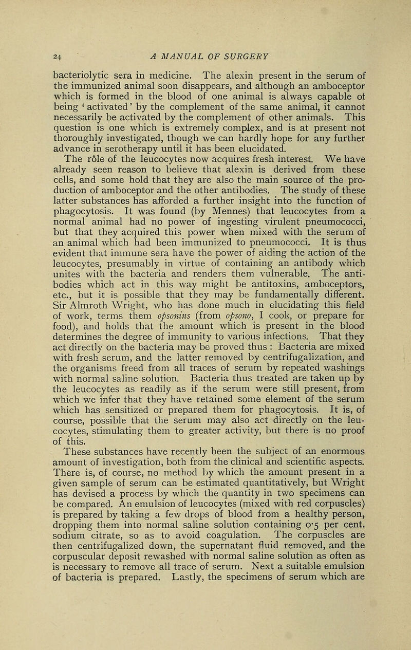 bacteriolytic sera in medicine. The alexin present in the serum of the immunized animal soon disappears, and although an amboceptor which is formed in the blood of one animal is always capable of being ' activated' by the complement of the same animal, it cannot necessarily be activated by the complement of other animals. This question is one which is extremely complex, and is at present not thoroughly investigated, though we can hardly hope for any further advance in serotherapy until it has been elucidated. The r61e of the leucocytes now acquires fresh interest. We have already seen reason to believe that alexin is derived from these cells, and some hold that they are also the main source of the pro- duction of amboceptor and the other antibodies. The study of these latter substances has afforded a further insight into the function of phagocytosis. It was found (by Mennes) that leucocytes from a normal animal had no power of ingesting virulent pneumococci, but that they acquired this power when mixed with the serum of an animal which had been immunized to pneumococci. It is thus evident that immune sera have the power of aiding the action of the leucocytes, presumably in virtue of containing an antibody which unites with the bacteria and renders them vulnerable. The anti- bodies which act in this way might be antitoxins, amboceptors, etc., but it is possible that they may be fundamentally different. Sir Almroth Wright, who has done much in elucidating this field of work, terms them opsonins (from opsono, I cook, or prepare for food), and holds that the amount which is present in the blood determines the degree of immunity to various infections. That they act directly on the bacteria may be proved thus : Bacteria are mixed with fresh serum, and the latter removed by centrifugalization, and the organisms freed from all traces of serum by repeated washings with normal saline solution. Bacteria thus treated are taken up by the leucocytes as readily as if the serum were still present, from which we infer that they have retained some element of the serum which has sensitized or prepared them for phagocytosis. It is, of course, possible that the serum may also act directly on the leu- cocytes, stimulating them to greater activity, but there is no proof of this. These substances have recently been the subject of an enormous amount of investigation, both from the clinical and scientific aspects. There is, of course, no method by which the amount present in a given sample of serum can be estimated quantitatively, but Wright has devised a process by which the quantity in two specimens can be compared. An emulsion of leucocytes (mixed with red corpuscles) is prepared by taking a few drops of blood from a healthy person, dropping them into normal saline solution containing 0-5 per cent, sodium citrate, so as to avoid coagulation. The corpuscles are then centrifugalized down, the supernatant fluid removed, and the corpuscular deposit rewashed with normal saline solution as often as is necessary to remove all trace of serum. Next a suitable emulsion of bacteria is prepared. Lastly, the specimens of serum which are