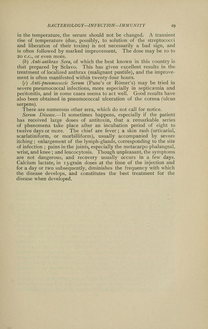 in the temperature, the serum should not be changed. A transient rise of temperature (due, possibly, to solution of the streptococci and liberation of their toxins) is not necessarily a bad sign, and is often followed by marked improvement. The dose may be 10 to 20 c.c, or even more. (b) Anti-anthrax Sera, of which the best known in this country is that prepared by Sclavo. This has given excellent results in the treatment of localized anthrax (malignant pustule), and the improve- ment is often manifested within twenty-four hours. (c) Anti-pneumococcic Serum (Pane's or Romer's) may be tried in severe pneumococcal infections, more especially in septicaemia and peritonitis, and in some cases seems to act well. Good results have also been obtained in pneumococcal ulceration of the cornea (ulcus serpens). There are numerous other sera, which do not call for notice. Serum Disease.—It sometimes happens, especially if the patient has received large doses of antitoxin, that a remarkable series of phenomena take place after an incubation period of eight to twelve days or more. The chief are fever ; a skin rash (urticarial, scarlatiniform, or morbilliform), usually accompanied by severe itching ; enlargement of the lymph-glands, corresponding to the site of infection ; pains in the joints, especially the metacarpo-phalangeal, wrist, and knee ; and leucocytosis. Though unpleasant, the symptoms are not dangerous, and recovery usually occurs in a few days. Calcium lactate, in 15-grain doses at the time of the injection and for a day or two subsequently, diminishes the frequency with which the disease develops, and constitutes the best treatment for the disease when developed.