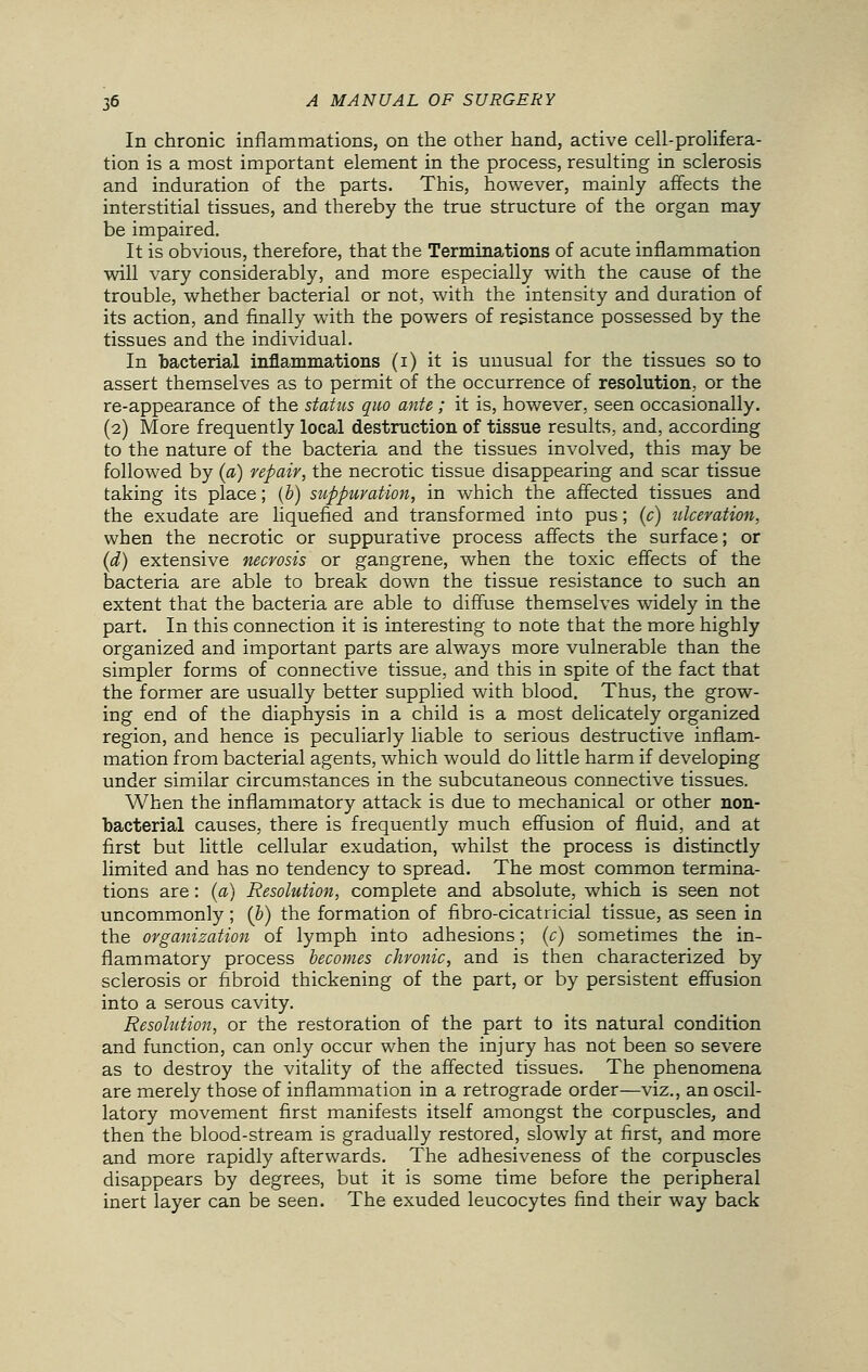 In chronic inflammations, on the other hand, active cell-prolifera- tion is a most important element in the process, resulting in sclerosis and induration of the parts. This, however, mainly affects the interstitial tissues, and thereby the true structure of the organ may be impaired. It is obvious, therefore, that the Terminations of acute inflammation will vary considerably, and more especially with the cause of the trouble, whether bacterial or not, with the intensity and duration of its action, and finally with the powers of resistance possessed by the tissues and the individual. In bacterial inflammations (i) it is unusual for the tissues so to assert themselves as to permit of the occurrence of resolution, or the re-appearance of the status quo ante ; it is, however, seen occasionally. (2) More frequently local destruction of tissue results, and, according to the nature of the bacteria and the tissues involved, this may be followed by (a) repair, the necrotic tissue disappearing and scar tissue taking its place; (b) suppuration, in which the affected tissues and the exudate are liquefied and transformed into pus; (c) ulceration, when the necrotic or suppurative process affects the surface; or (d) extensive necrosis or gangrene, when the toxic effects of the bacteria are able to break down the tissue resistance to such an extent that the bacteria are able to diffuse themselves widely in the part. In this connection it is interesting to note that the more highly organized and important parts are always more vulnerable than the simpler forms of connective tissue, and this in spite of the fact that the former are usually better supplied with blood. Thus, the grow- ing end of the diaphysis in a child is a most delicately organized region, and hence is peculiarly liable to serious destructive inflam- mation from bacterial agents, which would do little harm if developing under similar circumstances in the subcutaneous connective tissues. When the inflammatory attack is due to mechanical or other non- bacterial causes, there is frequently much effusion of fluid, and at first but little cellular exudation, whilst the process is distinctly limited and has no tendency to spread. The most common termina- tions are: (a) Resolution, complete and absolute, which is seen not uncommonly; (&) the formation of fibro-cicatricial tissue, as seen in the organization of lymph into adhesions; (c) sometimes the in- flammatory process becomes chronic, and is then characterized by sclerosis or fibroid thickening of the part, or by persistent effusion into a serous cavity. Resolution, or the restoration of the part to its natural condition and function, can only occur when the injury has not been so severe as to destroy the vitality of the affected tissues. The phenomena are merely those of inflammation in a retrograde order—viz., an oscil- latory movement first manifests itself amongst the corpuscles, and then the blood-stream is gradually restored, slowly at first, and more and more rapidly afterwards. The adhesiveness of the corpuscles disappears by degrees, but it is some time before the peripheral inert layer can be seen. The exuded leucocytes find their way back