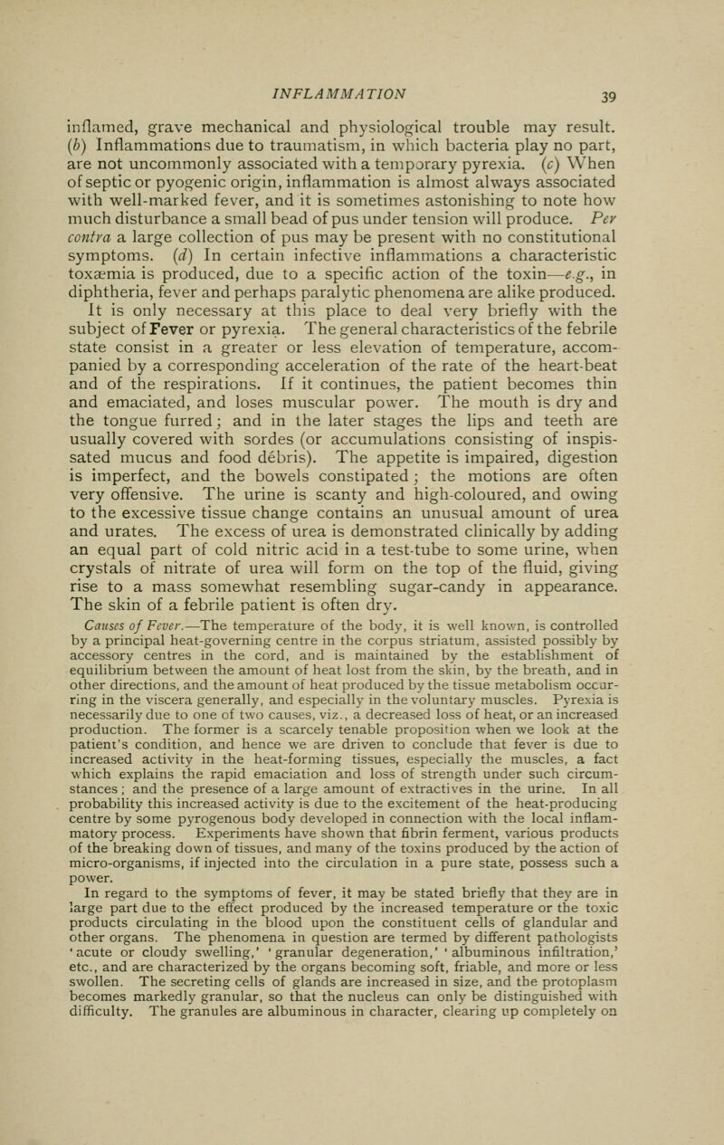 inflamed, grave mechanical and physiological trouble may result. (b) Inflammations due to traumatism, in which bacteria play no part, are not uncommonly associated with a temporary pyrexia, (c) When of septic or pyogenic origin, inflammation is almost always associated with well-marked fever, and it is sometimes astonishing to note how much disturbance a small bead of pus under tension will produce. Per contra a large collection of pus may be present with no constitutional symptoms, (d) In certain infective inflammations a characteristic toxaemia is produced, due to a specific action of the toxin—e.g., in diphtheria, fever and perhaps paralytic phenomena are alike produced. It is only necessary at this place to deal very briefly with the subject of Fever or pyrexia. The general characteristics of the febrile state consist in a greater or less elevation of temperature, accom- panied by a corresponding acceleration of the rate of the heart-beat and of the respirations. If it continues, the patient becomes thin and emaciated, and loses muscular power. The mouth is dry and the tongue furred; and in the later stages the lips and teeth are usually covered with sordes (or accumulations consisting of inspis- sated mucus and food debris). The appetite is impaired, digestion is imperfect, and the bowels constipated; the motions are often very offensive. The urine is scanty and high-coloured, and owing to the excessive tissue change contains an unusual amount of urea and urates. The excess of urea is demonstrated clinically by adding an equal part of cold nitric acid in a test-tube to some urine, when crystals of nitrate of urea will form on the top of the fluid, giving rise to a mass somewhat resembling sugar-candy in appearance. The skin of a febrile patient is often dry. Causes of Fever.—The temperature of the body, it is well known, is controlled by a principal heat-governing centre in the corpus striatum, assisted possibly by accessory centres in the cord, and is maintained by the establishment of equilibrium between the amount of heat lost from the skin, by the breath, and in other directions, and the amount of heat produced by the tissue metabolism occur- ring in the viscera generally, and especially in the voluntary muscles. Pyrexia is necessarily due to one of two causes, viz., a decreased loss of heat, or an increased production. The former is a scarcely tenable proposition when we look at the patient's condition, and hence we are driven to conclude that fever is due to increased activity in the heat-forming tissues, especially the muscles, a fact which explains the rapid emaciation and loss of strength under such circum- stances ; and the presence of a large amount of extractives in the urine. In all probability this increased activity is due to the excitement of the heat-producing centre by some pyrogenous body developed in connection with the local inflam- matory process. Experiments have shown that fibrin ferment, various products of the breaking down of tissues, and many of the toxins produced by the action of micro-organisms, if injected into the circulation in a pure state, possess such a power. In regard to the symptoms of fever, it may be stated briefly that they are in large part due to the effect produced by the increased temperature or the toxic products circulating in the blood upon the constituent cells of glandular and other organs. The phenomena in question are termed by different pathologists 'acute or cloudy swelling,' 'granular degeneration,' 'albuminous infiltration,' etc., and are characterized by the organs becoming soft, friable, and more or less swollen. The secreting cells of glands are increased in size, and the protoplasm becomes markedly granular, so that the nucleus can only be distinguished with difficulty. The granules are albuminous in character, clearing up completely on