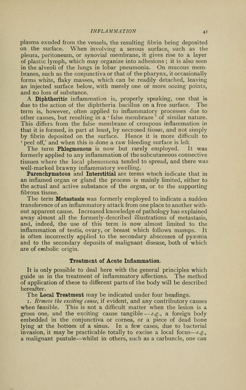 plasma exuded from the vessels, the resulting fibrin being deposited on the surface. When involving a serous surface, such as the pleura, peritoneum, or synovial membrane, it gives rise to a layer of plastic lymph, which may organize into adhesions ; it is also seen in the alveoli of the lungs in lobar pneumonia. On mucous mem- branes, such as the conjunctiva or that of the pharynx, it occasionally forms white, flaky masses, which can be readily detached, leaving an injected surface below, with merely one or more oozing points, and no loss of substance. A Diphtheritic inflammation is, properly speaking, one that is due to the action of the diphtheria bacillus on a free surface. The term is, however, often applied to inflammatory processes due to other causes, but resulting in a ' false membrane ' of similar nature. This differs from the false membrane of croupous inflammation in that it is formed, in part at least, by necrosed tissues, and not simply by fibrin deposited on the surface. Hence it is more difficult to ' peel off,' and when this is done a raw bleeding surface is left. The term Phlegmonous is now but rarely employed. It was formerly applied to any inflammation of the subcutaneous connective tissues where the local phenomena tended to spread, and there was well-marked brawny inflammatory swelling. Parenchymatous and Interstitial are terms which indicate that in an inflamed organ or gland the process is mainly limited, either to the actual and active substance of the organ, or to the supporting fibrous tissue. The term Metastasis was formerly employed to indicate a sudden transference of an inflammatory attack from one place to another with- out apparent cause. Increased knowledge of pathology has explained away almost all the formerly-described illustrations of metastasis, and, indeed, the use of this term is now almost limited to the inflammation of testis, ovary, or breast which follows mumps. It is often incorrectly applied to the secondary abscesses of pyaemia and to the secondary deposits of malignant disease, both of which are of embolic origin. Treatment of Acute Inflammation. It is only possible to deal here with the general principles which guide us in the treatment of inflammatory affections. The method of application of these to different parts of the body will be described hereafter. The Local Treatment may be indicated under four headings. 1. Remove the exciting cause, if evident, and any contributory causes when feasible. This is not a difficult matter when the lesion is a gross one, and the exciting cause tangible — e.g., a foreign body embedded in the conjunctiva or cornea, or a piece of dead bone lying at the bottom of a sinus. In a few cases, due to bacterial invasion, it may be practicable totally to excise a local focus—e.g., a malignant pustule—whilst in others, such as a carbuncle, one can
