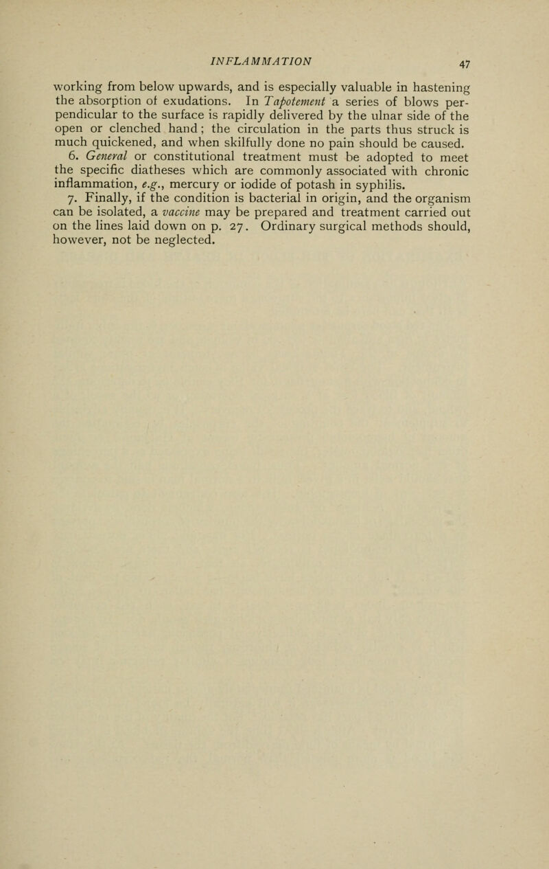 working from below upwards, and is especially valuable in hastening the absorption of exudations. In Tapotement a series of blows per- pendicular to the surface is rapidly delivered by the ulnar side of the open or clenched hand; the circulation in the parts thus struck is much quickened, and when skilfully done no pain should be caused. 6. General or constitutional treatment must be adopted to meet the specific diatheses which are commonly associated with chronic inflammation, e.g., mercury or iodide of potash in syphilis. 7. Finally, if the condition is bacterial in origin, and the organism can be isolated, a vaccine may be prepared and treatment carried out on the lines laid down on p. 27. Ordinary surgical methods should, however, not be neglected.