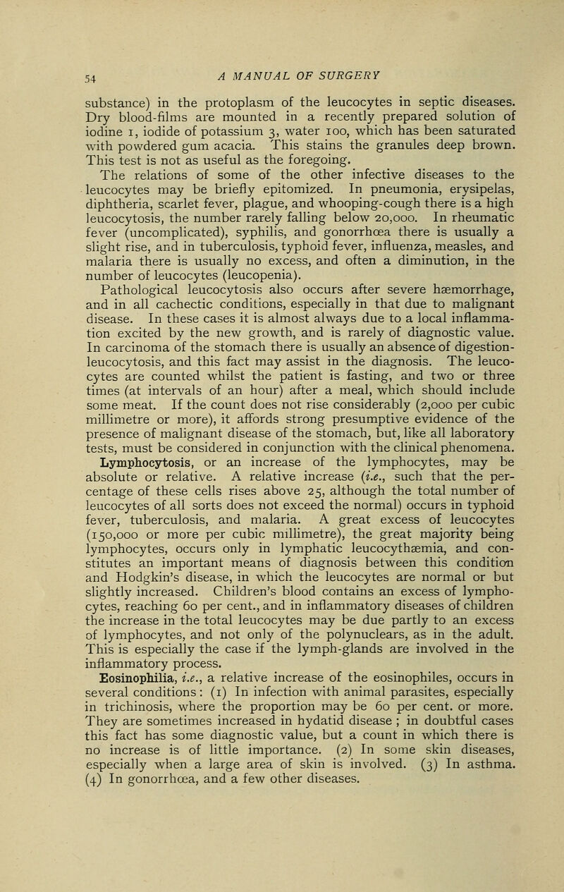 substance) in the protoplasm of the leucocytes in septic diseases. Dry blood-films are mounted in a recently prepared solution of iodine i, iodide of potassium 3, water 100, which has been saturated with powdered gum acacia. This stains the granules deep brown. This test is not as useful as the foregoing. The relations of some of the other infective diseases to the leucocytes may be briefly epitomized. In pneumonia, erysipelas, diphtheria, scarlet fever, plague, and whooping-cough there is a high leucocytosis, the number rarely falling below 20,000. In rheumatic fever (uncomplicated), syphilis, and gonorrhoea there is usually a slight rise, and in tuberculosis, typhoid fever, influenza, measles, and malaria there is usually no excess, and often a diminution, in the number of leucocytes (leucopenia). Pathological leucocytosis also occurs after severe haemorrhage, and in all cachectic conditions, especially in that due to malignant disease. In these cases it is almost always due to a local inflamma- tion excited by the new growth, and is rarely of diagnostic value. In carcinoma of the stomach there is usually an absence of digestion - leucocytosis, and this fact may assist in the diagnosis. The leuco- cytes are counted whilst the patient is fasting, and two or three times (at intervals of an hour) after a meal, which should include some meat. If the count does not rise considerably (2,000 per cubic millimetre or more), it affords strong presumptive evidence of the presence of malignant disease of the stomach, but, like all laboratory tests, must be considered in conjunction with the clinical phenomena. Lymphocytosis, or an increase of the lymphocytes, may be absolute or relative. A relative increase (i.e., such that the per- centage of these cells rises above 25, although the total number of leucocytes of all sorts does not exceed the normal) occurs in typhoid fever, tuberculosis, and malaria. A great excess of leucocytes (150,000 or more per cubic millimetre), the great majority being lymphocytes, occurs only in lymphatic leucocythaemia, and con- stitutes an important means of diagnosis between this condition and Hodgkin's disease, in which the leucocytes are normal or but slightly increased. Children's blood contains an excess of lympho- cytes, reaching 60 per cent., and in inflammatory diseases of children the increase in the total leucocytes may be due partly to an excess of lymphocytes, and not only of the polynuclears, as in the adult. This is especially the case if the lymph-glands are involved in the inflammatory process. Eosinophilia, i.e., a relative increase of the eosinophiles, occurs in several conditions: (1) In infection with animal parasites, especially in trichinosis, where the proportion may be 60 per cent, or more. They are sometimes increased in hydatid disease ; in doubtful cases this fact has some diagnostic value, but a count in which there is no increase is of little importance. (2) In some skin diseases, especially when a large area of skin is involved. (3) In asthma. (4) In gonorrhoea, and a few other diseases.