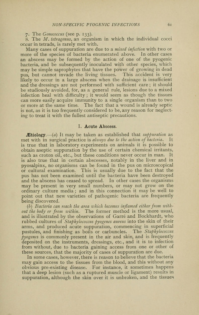 7. The Gonococcus (see p. 133). 8. The M. tctragenus, an organism in which the individual cocci occur in tetrads, is rarely met with. Many cases of suppuration are due to a mixed infection with two or more of the species of bacteria enumerated above. In other cases an abscess may be formed by the action of one of the pyogenic bacteria, and be subsequently inoculated with other species, which may be simple saprophytes that have the power of growing in dead pus, but cannot invade the living tissues. This accident is very likely to occur in a large abscess when the drainage is insufficient and the dressings are not performed with sufficient care ; it should be studiously avoided, for, as a general rule, lesions due to a mixed infection heal with difficulty ; it would seem as though the tissues can more easily acquire immunity to a single organism than to two or more at the same time. The fact that a wound is already septic is not, as it is too frequently considered to be, any reason for neglect- ing to treat it with the fullest antiseptic precautions. I. Acute Abscess. ^Etiology.—(a) It may be taken as established that suppuration as met with in surgical practice is always due to the action of bacteria. It is true that in laboratory experiments on animals it is possible to obtain aseptic suppuration by the use of certain chemical irritants, such as croton oil, etc., but these conditions never occur in man. It is also true that in certain abscesses, notably in the liver and in pyosalpinx, no organisms can be found in the pus on microscopical or cultural examination. This is usually due to the fact that the pus has not been examined until the bacteria have been destroyed and the abscess has ceased to spread. In other cases the organisms may be present in very small numbers, or may not grow on the ordinary culture media ; and in this connection it may be well to point out that new varieties of pathogenic bacteria are frequently being discovered. (b) Bacteria can reach the area which becomes inflamed either from with- out the body or from within. The former method is the more usual, and is illustrated by the observations of Garre and Bockhardt, who rubbed cultures of Staphylococcus pyogenes aureus into the skin of their arms, and produced acute suppuration, commencing in superficial pustules, and finishing as boils or carbuncles. The Staphylococcus pyogenes is commonly present in the air and skin, and is frequently deposited on the instruments, dressings, etc., and it is to infection from without, due to bacteria gaining access from one or other of these sources, that the majority of cases of suppuration are due. In some cases, however, there is reason to believe that the bacteria may gain access to the tissues from the blood, and this without any obvious pre-existing disease. For instance, it sometimes happens that a deep lesion (such as a ruptured muscle or ligament) results in suppuration, although the skin over it is unbroken, and the tissues