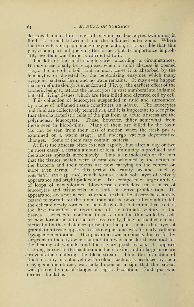 destroyed, and a third zone—of polynuclear leucocytes swimming in fluid—is formed between it and the inflamed outer zone. Where the toxins have a peptonizing enzyme action, it is possible that this plays some part in liquefying the tissues, but its importance is prob- ably less than was formerly attributed to it. The fate of the small slough varies according to circumstances. It may occasionally be recognised when a small abscess is opened —e.g., the core of a boil—but in most cases it is absorbed by the leucocytes or digested by the peptonizing enzymes which many pyogenic bacteria form, and no trace remains. It may even happen that no definite slough is ever formed (Fig. 9), the earliest effect of the bacteria being to attract the leucocytes in vast numbers into inflamed but still living tissues, which are then killed and digested cell by cell. This collection of leucocytes suspended in fluid and surrounded by a zone of inflamed tissue constitutes an abscess. The leucocytes and fluid are collectively termed pus, and it is important to recognise that the characteristic cells of the pus from an acute abscess are the polynuclear leucocytes. These, however, differ somewhat from those seen in blood-films. Many of them are killed by the toxin (as can be seen from their loss of motion when the fresh pus is examined on a warm stage), and undergo various degenerative changes. Some of them may contain bacteria. At first the abscess often extends rapidly, but after a day or two (in most cases) a certain amount of local immunity is produced, and the abscess spreads more slowly. This is an indication of the fact that the tissues, which were at first overwhelmed by the action of the bacteria and their toxins, are now carrying on the contest on more even terms. At this period the cavity becomes lined by granulation tissue (p. 250), which forms a thick, soft layer of velvety appearance and bright-pink colour. It is composed of large numbers of loops of newly-formed bloodvessels embedded in a mass of leucocytes and tissue-cells in a state of active proliferation. Its appearance does not necessarily indicate that the abscess has entirely ceased to spread, for the toxins may still be powerful enough to kill the delicate newly-formed tissue cell by cell; but in most cases it is the first indication of repair and of the ultimate victory of the tissues. Leucocytes continue to pass from the thin-walled vessels of new formation into the abscess cavity, being attracted chemo- tactically by the substances present in the pus ; hence the layer of granulation tissue appears to secrete pus, and was formerly called a ' pyogenic membrane.' Its appearance was anxiously looked for by surgeons in the days when suppuration was considered essential for the healing of wounds, and for a very good reason. It opposes a strong barrier to the bacteria and their toxins, and in large measure prevents their entering the blood-stream. Thus the formation of thick, creamy pus of a yellowish colour, such as is produced by such a pyogenic membrane, was looked upon as a sign that the patient was practically out of danger of septic absorption. Such pus was termed ' laudable.'