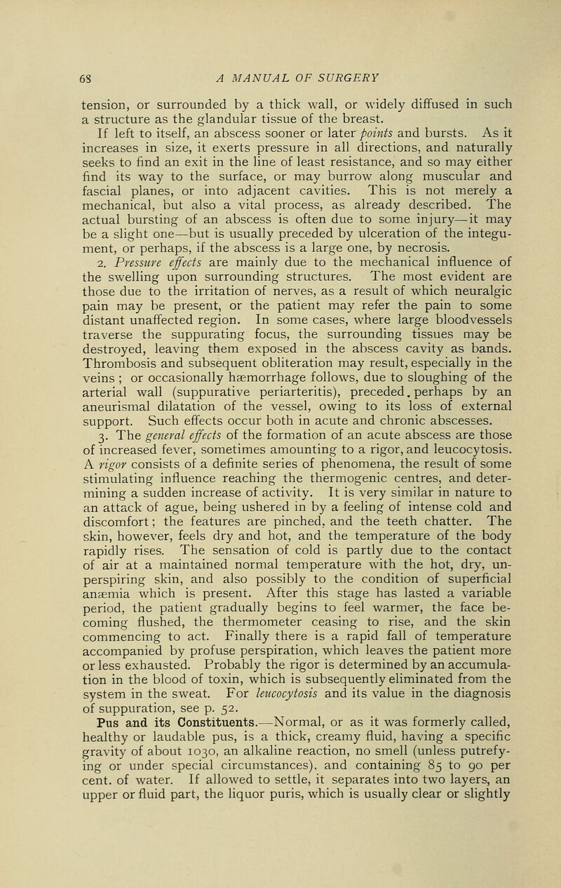 tension, or surrounded by a thick wall, or widely diffused in such a structure as the glandular tissue of the breast. If left to itself, an abscess sooner or later points and bursts. As it increases in size, it exerts pressure in all directions, and naturally seeks to find an exit in the line of least resistance, and so may either find its way to the surface, or may burrow along muscular and fascial planes, or into adjacent cavities. This is not merely a mechanical, but also a vital process, as already described. The actual bursting of an abscess is often due to some injury—it may be a slight one—but is usually preceded by ulceration of the integu- ment, or perhaps, if the abscess is a large one, by necrosis. 2. Pressure effects are mainly due to the mechanical influence of the swelling upon surrounding structures. The most evident are those due to the irritation of nerves, as a result of which neuralgic pain may be present, or the patient may refer the pain to some distant unaffected region. In some cases, where large bloodvessels traverse the suppurating focus, the surrounding tissues may be destroyed, leaving them exposed in the abscess cavity as bands. Thrombosis and subsequent obliteration may result, especially in the veins ; or occasionally haemorrhage follows, due to sloughing of the arterial wall (suppurative periarteritis), preceded. perhaps by an aneurismal dilatation of the vessel, owing to its loss of external support. Such effects occur both in acute and chronic abscesses. 3. The general effects of the formation of an acute abscess are those of increased fever, sometimes amounting to a rigor, and leucocytosis. A vigor consists of a definite series of phenomena, the result of some stimulating influence reaching the thermogenic centres, and deter- mining a sudden increase of activity. It is very similar in nature to an attack of ague, being ushered in by a feeling of intense cold and discomfort; the features are pinched, and the teeth chatter. The skin, however, feels dry and hot, and the temperature of the body rapidly rises. The sensation of cold is partly due to the contact of air at a maintained normal temperature with the hot, dry, un- perspiring skin, and also possibly to the condition of superficial anasmia which is present. After this stage has lasted a variable period, the patient gradually begins to feel warmer, the face be- coming flushed, the thermometer ceasing to rise, and the skin commencing to act. Finally there is a rapid fall of temperature accompanied by profuse perspiration, which leaves the patient more or less exhausted. Probably the rigor is determined by an accumula- tion in the blood of toxin, which is subsequently eliminated from the system in the sweat. For leucocytosis and its value in the diagnosis of suppuration, see p. 52. Pus and its Constituents.—Normal, or as it was formerly called, healthy or laudable pus, is a thick, creamy fluid, having a specific gravity of about 1030, an alkaline reaction, no smell (unless putrefy- ing or under special circumstances), and containing 85 to 90 per cent, of water. If allowed to settle, it separates into two layers, an upper or fluid part, the liquor puris, which is usually clear or slightly