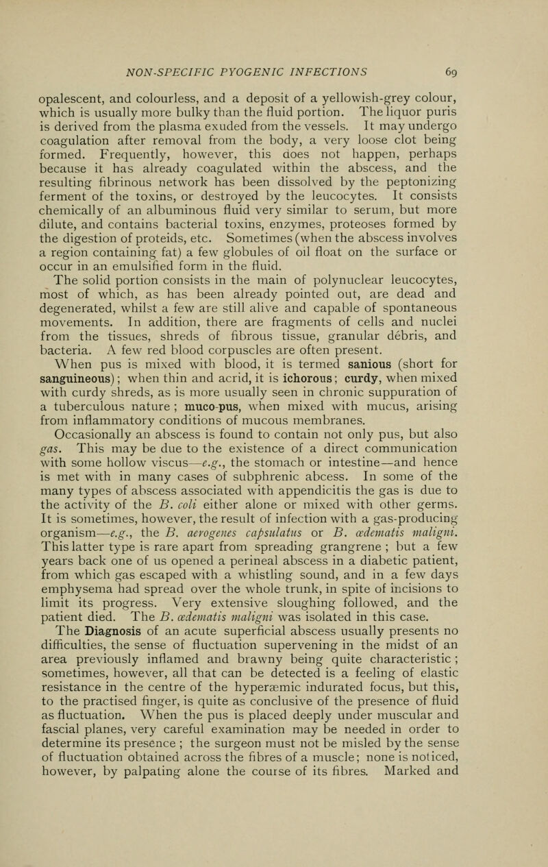 opalescent, and colourless, and a deposit of a yellowish-grey colour, which is usually more bulky than the fluid portion. The liquor puris is derived from the plasma exuded from the vessels. It may undergo coagulation after removal from the body, a very loose clot being formed. Frequently, however, this does not happen, perhaps because it has already coagulated within the abscess, and the resulting fibrinous network has been dissolved by the peptonizing ferment of the toxins, or destroyed by the leucocytes. It consists chemically of an albuminous fluid very similar to serum, but more dilute, and contains bacterial toxins, enzymes, proteoses formed by the digestion of proteids, etc. Sometimes (when the abscess involves a region containing fat) a few globules of oil float on the surface or occur in an emulsified form in the fluid. The solid portion consists in the main of polynuclear leucocytes, most of which, as has been already pointed out, are dead and degenerated, whilst a few are still alive and capable of spontaneous movements. In addition, there are fragments of cells and nuclei from the tissues, shreds of fibrous tissue, granular debris, and bacteria. A few red blood corpuscles are often present. When pus is mixed with blood, it is termed sanious (short for sanguineous); when thin and acrid, it is ichorous; curdy, when mixed with curdy shreds, as is more usually seen in chronic suppuration of a tuberculous nature ; muco-pus, wrhen mixed with mucus, arising from inflammatory conditions of mucous membranes. Occasionally an abscess is found to contain not only pus, but also gas. This may be due to the existence of a direct communication with some hollow viscus—e.g., the stomach or intestine—and hence is met with in many cases of subphrenic abcess. In some of the many types of abscess associated with appendicitis the gas is due to the activity of the B. coli either alone or mixed with other germs. It is sometimes, however, the result of infection with a gas-producing organism—e.g., the B. aero genes capsulatus or B. cedematis maligni. This latter type is rare apart from spreading grangrene ; but a few years back one of us opened a perineal abscess in a diabetic patient, from which gas escaped with a whistling sound, and in a few days emphysema had spread over the whole trunk, in spite of incisions to limit its progress. Very extensive sloughing followed, and the patient died. The B. cedematis maligni was isolated in this case. The Diagnosis of an acute superficial abscess usually presents no difficulties, the sense of fluctuation supervening in the midst of an area previously inflamed and brawny being quite characteristic ; sometimes, however, all that can be detected is a feeling of elastic resistance in the centre of the hyperaemic indurated focus, but this, to the practised finger, is quite as conclusive of the presence of fluid as fluctuation. When the pus is placed deeply under muscular and fascial planes, very careful examination may be needed in order to determine its presence ; the surgeon must not be misled by the sense of fluctuation obtained across the fibres of a muscle; none is noticed, however, by palpating alone the course of its fibres. Marked and