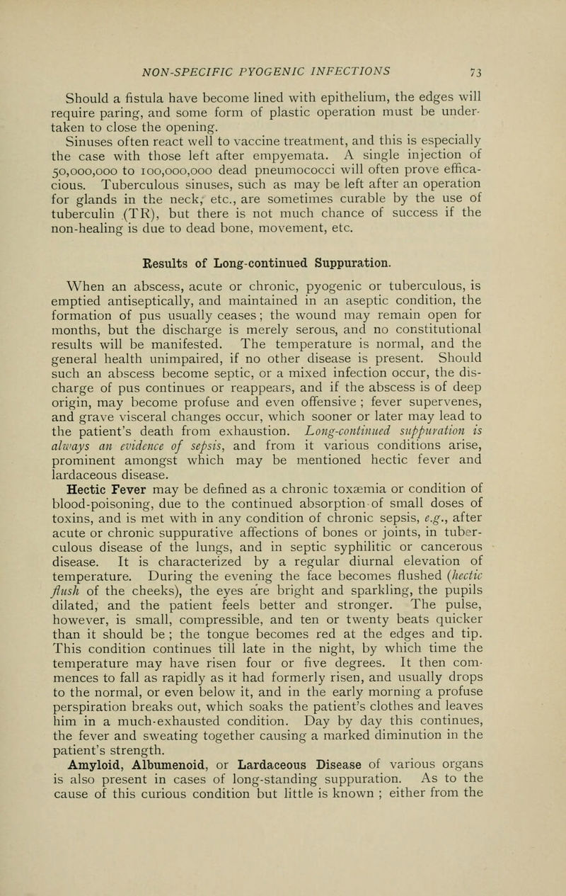 Should a fistula have become lined with epithelium, the edges will require paring, and some form of plastic operation must be under- taken to close the opening. Sinuses often react well to vaccine treatment, and this is especially the case with those left after empyemata. A single injection of 50,000,000 to 100,000,000 dead pneumococci will often prove effica- cious. Tuberculous sinuses, such as may be left after an operation for glands in the neck, etc., are sometimes curable by the use of tuberculin (TR), but there is not much chance of success if the non-healing is due to dead bone, movement, etc. Results of Long-continued Suppuration. When an abscess, acute or chronic, pyogenic or tuberculous, is emptied antiseptically, and maintained in an aseptic condition, the formation of pus usually ceases ; the wound may remain open for months, but the discharge is merely serous, and no constitutional results will be manifested. The temperature is normal, and the general health unimpaired, if no other disease is present. Should such an abscess become septic, or a mixed infection occur, the dis- charge of pus continues or reappears, and if the abscess is of deep origin, may become profuse and even offensive ; fever supervenes, and grave visceral changes occur, which sooner or later may lead to the patient's death from exhaustion. Long-continued suppuration is always an evidence of sepsis, and from it various conditions arise, prominent amongst which may be mentioned hectic fever and lardaceous disease. Hectic Fever may be defined as a chronic toxaemia or condition of blood-poisoning, due to the continued absorption of small doses of toxins, and is met with in any condition of chronic sepsis, e.g., after acute or chronic suppurative affections of bones or joints, in tuber- culous disease of the lungs, and in septic syphilitic or cancerous disease. It is characterized by a regular diurnal elevation of temperature. During the evening the face becomes flushed (hectic flush of the cheeks), the eyes are bright and sparkling, the pupils dilated, and the patient feels better and stronger. The pulse, however, is small, compressible, and ten or twenty beats quicker than it should be ; the tongue becomes red at the edges and tip. This condition continues till late in the night, by which time the temperature may have risen four or five degrees. It then com- mences to fall as rapidly as it had formerly risen, and usually drops to the normal, or even below it, and in the early morning a profuse perspiration breaks out, which soaks the patient's clothes and leaves him in a much-exhausted condition. Day by day this continues, the fever and sweating together causing a marked diminution in the patient's strength. Amyloid, Albumenoid, or Lardaceous Disease of various organs is also present in cases of long-standing suppuration. As to the cause of this curious condition but little is known ; either from the