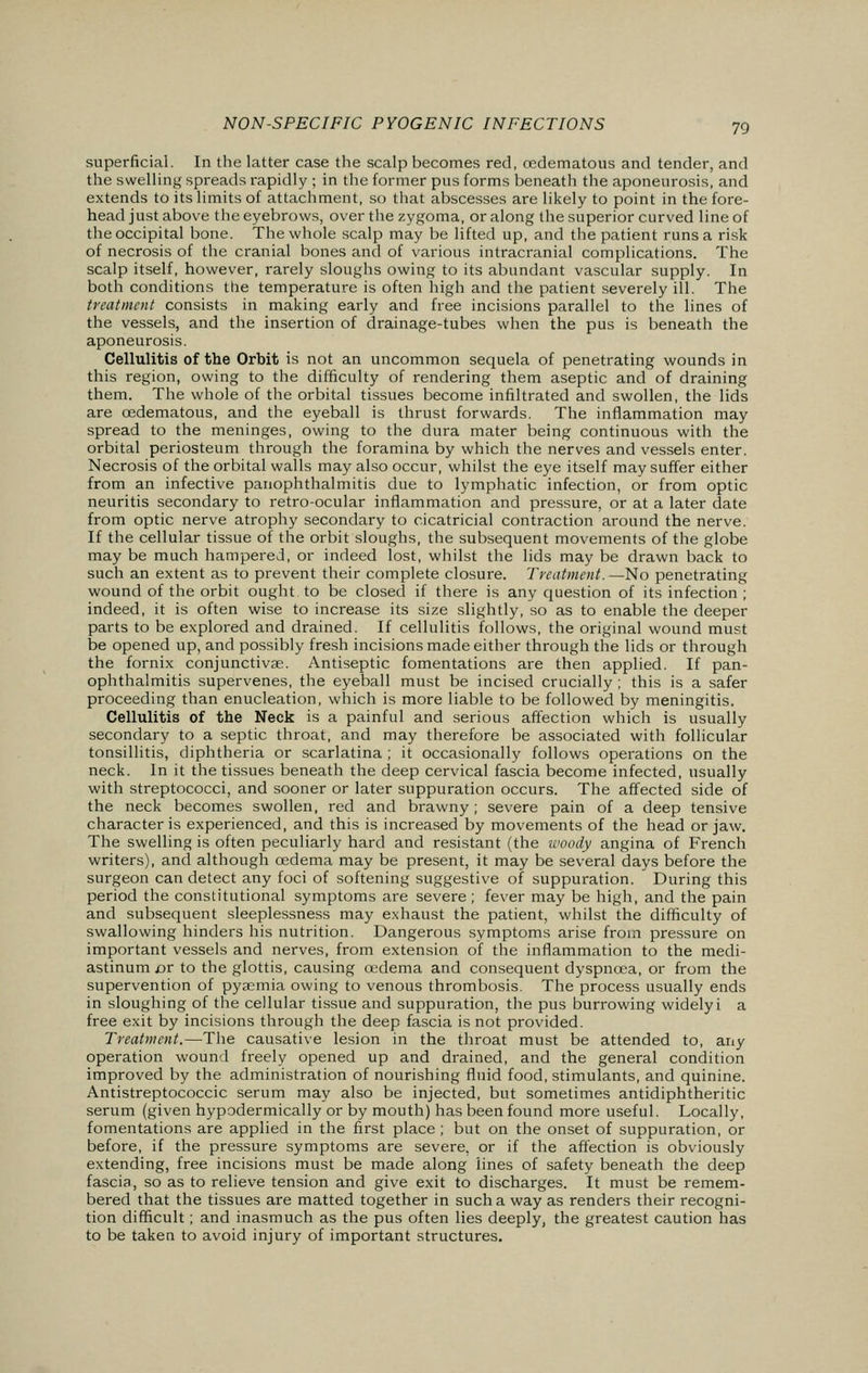 superficial. In the latter case the scalp becomes red, ccdematous and tender, and the swelling spreads rapidly ; in the former pus forms beneath the aponeurosis, and extends to its limits of attachment, so that abscesses are likely to point in the fore- head just above the eyebrows, over the zygoma, or along the superior curved line of the occipital bone. The whole scalp may be lifted up, and the patient runs a risk of necrosis of the cranial bones and of various intracranial complications. The scalp itself, however, rarely sloughs owing to its abundant vascular supply. In both conditions the temperature is often high and the patient severely ill. The treatment consists in making early and free incisions parallel to the lines of the vessels, and the insertion of drainage-tubes when the pus is beneath the aponeurosis. Cellulitis of the Orbit is not an uncommon sequela of penetrating wounds in this region, owing to the difficulty of rendering them aseptic and of draining them. The whole of the orbital tissues become infiltrated and swollen, the lids are cedematous, and the eyeball is thrust forwards. The inflammation may spread to the meninges, owing to the dura mater being continuous with the orbital periosteum through the foramina by which the nerves and vessels enter. Necrosis of the orbital walls may also occur, whilst the eye itself may suffer either from an infective panophthalmitis due to lymphatic infection, or from optic neuritis secondary to retro-ocular inflammation and pressure, or at a later date from optic nerve atrophy secondary to cicatricial contraction around the nerve. If the cellular tissue of the orbit sloughs, the subsequent movements of the globe may be much hampered, or indeed lost, whilst the lids may be drawn back to such an extent as to prevent their complete closure. Treatment.—No penetrating wound of the orbit ought to be closed if there is any question of its infection ; indeed, it is often wise to increase its size slightly, so as to enable the deeper parts to be explored and drained. If cellulitis follows, the original wound must be opened up, and possibly fresh incisions made either through the lids or through the fornix conjunctivas. Antiseptic fomentations are then applied. If pan- ophthalmitis supervenes, the eyeball must be incised crucially ; this is a safer proceeding than enucleation, which is more liable to be followed by meningitis. Cellulitis of the Neck is a painful and serious affection which is usually secondary to a septic throat, and may therefore be associated with follicular tonsillitis, diphtheria or scarlatina ; it occasionally follows operations on the neck. In it the tissues beneath the deep cervical fascia become infected, usually with streptococci, and sooner or later suppuration occurs. The affected side of the neck becomes swollen, red and brawny; severe pain of a deep tensive character is experienced, and this is increased by movements of the head or jaw. The swelling is often peculiarly hard and resistant (the woody angina of French writers), and although oedema may be present, it may be several days before the surgeon can detect any foci of softening suggestive of suppuration. During this period the constitutional symptoms are severe; fever may be high, and the pain and subsequent sleeplessness may exhaust the patient, whilst the difficulty of swallowing hinders his nutrition. Dangerous symptoms arise from pressure on important vessels and nerves, from extension of the inflammation to the medi- astinum or to the glottis, causing oedema and consequent dyspnoea, or from the supervention of pyaemia owing to venous thrombosis. The process usually ends in sloughing of the cellular tissue and suppuration, the pus burrowing widelyi a free exit by incisions through the deep fascia is not provided. Treatment.—The causative lesion in the throat must be attended to, any operation wound freely opened up and drained, and the general condition improved by the administration of nourishing fluid food, stimulants, and quinine. Antistreptococcic serum may also be injected, but sometimes antidiphtheritic serum (given hypodermically or by mouth) has been found more useful. Locally, fomentations are applied in the first place; but on the onset of suppuration, or before, if the pressure symptoms are severe, or if the affection is obviously extending, free incisions must be made along lines of safety beneath the deep fascia, so as to relieve tension and give exit to discharges. It must be remem- bered that the tissues are matted together in such a way as renders their recogni- tion difficult; and inasmuch as the pus often lies deeply, the greatest caution has to be taken to avoid injury of important structures.