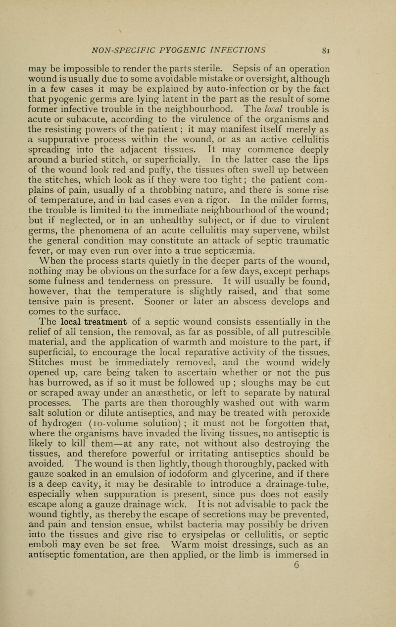may be impossible to render the parts sterile. Sepsis of an operation wound is usually due to some avoidable mistake or oversight, although in a few cases it may be explained by auto-infection or by the fact that pyogenic germs are lying latent in the part as the result of some former infective trouble in the neighbourhood. The local trouble is acute or subacute, according to the virulence of the organisms and the resisting powers of the patient; it may manifest itself merely as a suppurative process within the wound, or as an active cellulitis spreading into the adjacent tissues. It may commence deeply around a buried stitch, or superficially. In the latter case the lips of the wound look red and puffy, the tissues often swell up between the stitches, which look as if they were too tight; the patient com- plains of pain, usually of a throbbing nature, and there is some rise of temperature, and in bad cases even a rigor. In the milder forms, the trouble is limited to the immediate neighbourhood of the wound; but if neglected, or in an unhealthy subject, or if due to virulent germs, the phenomena of an acute cellulitis may supervene, whilst the general condition may constitute an attack of septic traumatic fever, or may even run over into a true septicaemia. When the process starts quietly in the deeper parts of the wound, nothing may be obvious on the surface for a few days, except perhaps some fulness and tenderness on pressure. It will usually be found, however, that the temperature is slightly raised, and that some tensive pain is present. Sooner or later an abscess develops and comes to the surface. The local treatment of a septic wound consists essentially in the relief of all tension, the removal, as far as possible, of all putrescible material, and the application of warmth and moisture to the part, if superficial, to encourage the local reparative activity of the tissues. Stitches must be immediately removed, and the wound widely opened up, care being taken to ascertain whether or not the pus has burrowed, as if so it must be followed up ; sloughs may be cut or scraped away under an anaesthetic, or left to separate by natural processes. The parts are then thoroughly washed out with warm salt solution or dilute antiseptics, and may be treated with peroxide of hydrogen (10-volume solution) ; it must not be forgotten that, where the organisms have invaded the living tissues, no antiseptic is likely to kill them—at any rate, not without also destroying the tissues, and therefore powerful or irritating antiseptics should be avoided. The wound is then lightly, though thoroughly, packed with gauze soaked in an emulsion of iodoform and glycerine, and if there is a deep cavity, it may be desirable to introduce a drainage-tube, especially when suppuration is present, since pus does not easily escape along a gauze drainage wick. It is not advisable to pack the wound tightly, as thereby the escape of secretions may be prevented, and pain and tension ensue, whilst bacteria may possibly be driven into the tissues and give rise to erysipelas or cellulitis, or septic emboli may even be set free. Warm moist dressings, such as an antiseptic fomentation, are then applied, or the limb is immersed in 6