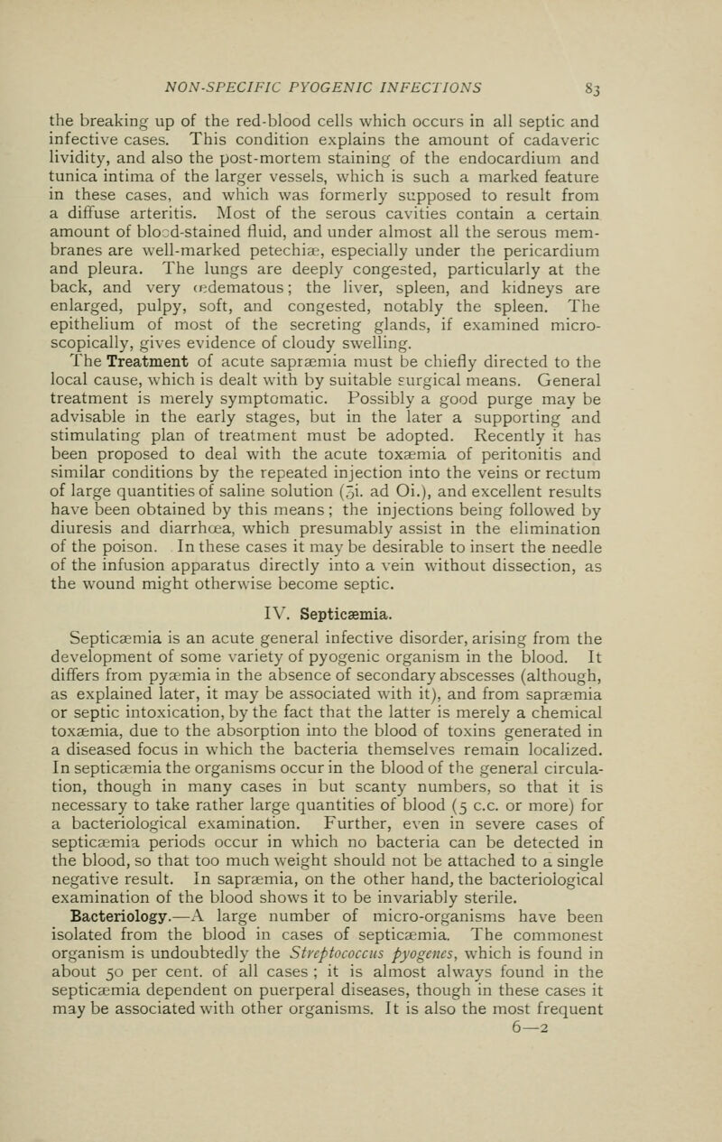 the breaking up of the red-blood cells which occurs in all septic and infective cases. This condition explains the amount of cadaveric lividity, and also the post-mortem staining of the endocardium and tunica intima of the larger vessels, which is such a marked feature in these cases, and which was formerly supposed to result from a diffuse arteritis. Most of the serous cavities contain a certain amount of blocd-stained fluid, and under almost all the serous mem- branes are well-marked petechias, especially under the pericardium and pleura. The lungs are deeply congested, particularly at the back, and very (edematous; the liver, spleen, and kidneys are enlarged, pulpy, soft, and congested, notably the spleen. The epithelium of most of the secreting glands, if examined micro- scopically, gives evidence of cloudy swelling. The Treatment of acute saprasmia must be chiefly directed to the local cause, which is dealt with by suitable surgical means. General treatment is merely symptomatic. Possibly a good purge may be advisable in the early stages, but in the later a supporting and stimulating plan of treatment must be adopted. Recently it has been proposed to deal with the acute toxaemia of peritonitis and similar conditions by the repeated injection into the veins or rectum of large quantities of saline solution (5i. ad Oi.), and excellent results have been obtained by this means; the injections being followed by diuresis and diarrhoea, which presumably assist in the elimination of the poison. In these cases it may be desirable to insert the needle of the infusion apparatus directly into a vein without dissection, as the wound might otherwise become septic. IV. Septicaemia. Septicaemia is an acute general infective disorder, arising from the development of some variety of pyogenic organism in the blood. It differs from pyaemia in the absence of secondary abscesses (although, as explained later, it may be associated with it), and from sapraemia or septic intoxication, by the fact that the latter is merely a chemical toxaemia, due to the absorption into the blood of toxins generated in a diseased focus in which the bacteria themselves remain localized. In septicaemia the organisms occur in the blood of the general circula- tion, though in many cases in but scanty numbers, so that it is necessary to take rather large quantities of blood (5 c.c. or more) for a bacteriological examination. Further, even in severe cases of septicaemia periods occur in which no bacteria can be detected in the blood, so that too much weight should not be attached to a single negative result. In sapraemia, on the other hand, the bacteriological examination of the blood shows it to be invariably sterile. Bacteriology.—A large number of micro-organisms have been isolated from the blood in cases of septicaemia. The commonest organism is undoubtedly the Streptococcus pyogenes, which is found in about 50 per cent, of all cases ; it is almost always found in the septicaemia dependent on puerperal diseases, though in these cases it may be associated with other organisms. It is also the most frequent 6—2