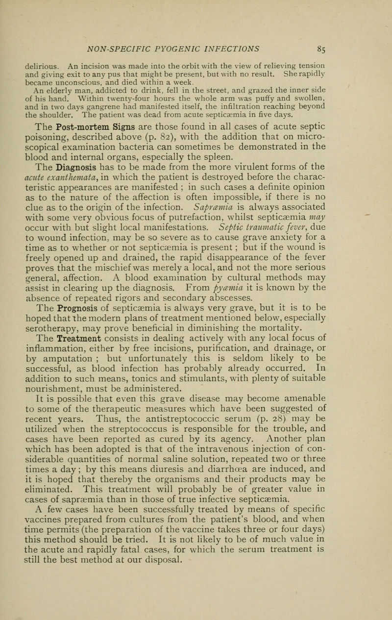 delirious. An incision was made into the orbit with the view of relieving tension and giving exit to any pus that might be present, but with no result. She rapidly became unconscious, and died within a week. An elderly man, addicted to drink, fell in the street, and grazed the inner side of his hand. Within twenty-four hours the whole arm was puffy and swollen, and in two days gangrene had manifested itself, the infiltration reaching beyond the shoulder. The patient was dead from acute septicaemia in five days. The Post-mortem Signs are those found in all cases of acute septic poisoning, described above (p. 82), with the addition that on micro- scopical examination bacteria can sometimes be demonstrated in the blood and internal organs, especially the spleen. The Diagnosis has to be made from the more virulent forms of the acute exanthemata, in which the patient is destroyed before the charac- teristic appearances are manifested ; in such cases a definite opinion as to the nature of the affection is often impossible, if there is no clue as to the origin of the infection. Sapvcemia is always associated with some very obvious focus of putrefaction, whilst septicaemia may occur with but slight local manifestations. Septic traumatic fever, due to wound infection, may be so severe as to cause grave anxiety for a time as to whether or not septicaemia is present; but if the wound is freely opened up and drained, the rapid disappearance of the fever proves that the mischief was merely a local, and not the more serious general, affection. A blood examination by cultural methods may assist in clearing up the diagnosis. From pyemia it is known by the absence of repeated rigors and secondary abscesses. The Prognosis of septicaemia is always very grave, but it is to be hoped that the modern plans of treatment mentioned below, especially serotherapy, may prove beneficial in diminishing the mortality. The Treatment consists in dealing actively with any local focus of inflammation, either by free incisions, purification, and drainage, or by amputation ; but unfortunately this is seldom likely to be successful, as blood infection has probably already occurred. In addition to such means, tonics and stimulants, with plenty of suitable nourishment, must be administered. It is possible that even this grave disease may become amenable to some of the therapeutic measures which have been suggested of recent years. Thus, the antistreptococcic serum (p. 28) may be utilized when the streptococcus is responsible for the trouble, and cases have been reported as cured by its agency. Another plan which has been adopted is that of the intravenous injection of con- siderable quantities of normal saline solution, repeated two or three times a day; by this means diuresis and diarrhcea are induced, and it is hoped that thereby the organisms and their products may be eliminated. This treatment will probably be of greater value in cases of sapraemia than in those of true infective septicaemia. A few cases have been successfully treated by means of specific vaccines prepared from cultures from the patient's blood, and when time permits (the preparation of the vaccine takes three or four days) this method should be tried. It is not likely to be of much value in the acute and rapidly fatal cases, for which the serum treatment is still the best method at our disposal.
