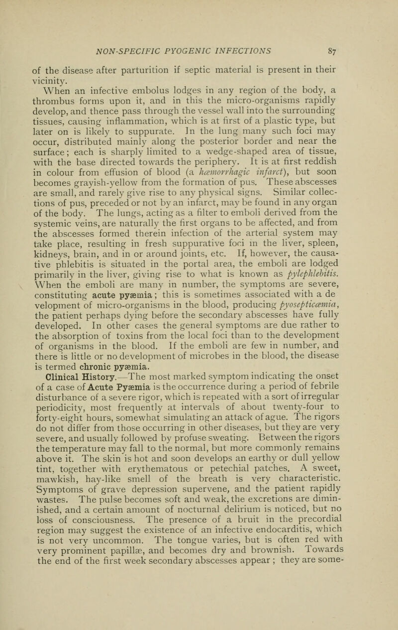 of the disease after parturition if septic material is present in their vicinity. When an infective embolus lodges in any region of the body, a thrombus forms upon it, and in this the micro-organisms rapidly develop, and thence pass through the vessel wall into the surrounding tissues, causing inflammation, which is at first of a plastic type, but later on is likely to suppurate. In the lung many such foci may occur, distributed mainly along the posterior border and near the surface; each is sharply limited to a wedge-shaped area of tissue, with the base directed towards the periphery. It is at first reddish in colour from effusion of blood (a hemorrhagic infarct), but soon becomes grayish-yellow from the formation of pus. These abscesses are small, and rarely give rise to any physical signs. Similar collec- tions of pus, preceded or not by an infarct, may be found in any organ of the body. The lungs, acting as a filter to emboli derived from the systemic veins, are naturally the first organs to be affected, and from the abscesses formed therein infection of the arterial system may take place, resulting in fresh suppurative fori in the liver, spleen, kidneys, brain, and in or around joints, etc. If, however, the causa- tive phlebitis is situated in the portal area, the emboli are lodged primarily in the liver, giving rise to what is known as pylephlebitis. When the emboli are many in number, the symptoms are severe, constituting acute pyaemia; this is sometimes associated with a de velopment of micro-organisms in the blood, producing pyosepticcenua, the patient perhaps dying before the secondary abscesses have fully developed. In other cases the general symptoms are due rather to the absorption of toxins from the local foci than to the development of organisms in the blood. If the emboli are few in number, and there is little or no development of microbes in the blood, the disease is termed chronic pyaemia. Clinical History.—The most marked symptom indicating the onstt of a case of Acute Pyaemia is the occurrence during a period of febrile disturbance of a severe rigor, which is repeated with a sort of irregular periodicity, most frequently at intervals of about twenty-four to forty-eight hours, somewhat simulating an attack of ague. The rigors do not differ from those occurring in other diseases, but they are very severe, and usually followed by profuse sweating. Between the rigors the temperature may fall to the normal, but more commonly remains above it. The skin is hot and soon develops an earthy or dull yellow tint, together with erythematous or petechial patches. A sweet, mawkish, hay-like smell of the breath is very characteristic. Symptoms of grave depression supervene, and the patient rapidly wastes. The pulse becomes soft and weak, the excretions are dimin- ished, and a certain amount of nocturnal delirium is noticed, but no loss of consciousness. The presence of a bruit in the precordial region may suggest the existence of an infective endocarditis, which is not very uncommon. The tongue varies, but is often red with very prominent papillae, and becomes dry and brownish. Towards the end of the first week secondary abscesses appear ; they are some-