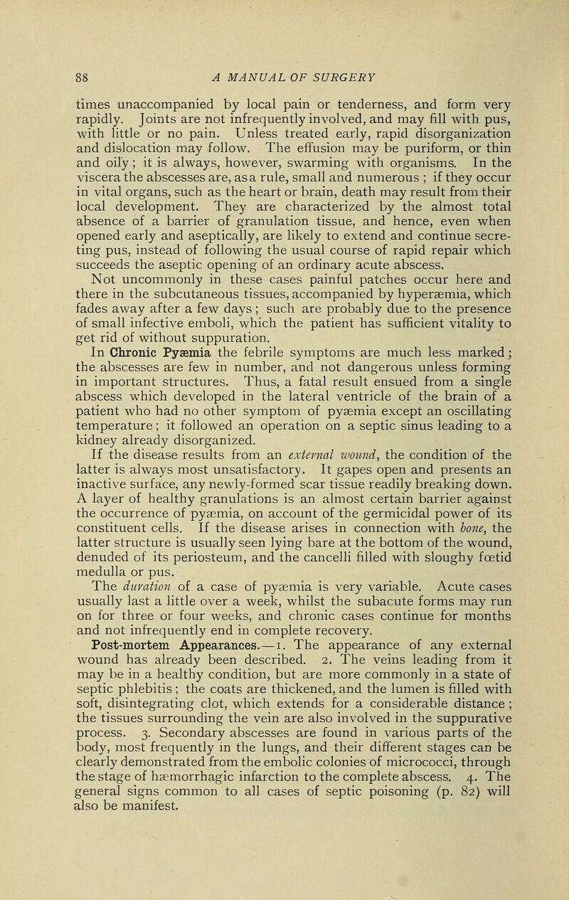 times unaccompanied by local pain or tenderness, and form very rapidly. Joints are not infrequently involved, and may fill with pus, with little or no pain. Unless treated early, rapid disorganization and dislocation may follow. The effusion may be puriform, or thin and oily; it is always, however, swarming with organisms. In the viscera the abscesses are, as a rule, small and numerous ; if they occur in vital organs, such as the heart or brain, death may result from their local development. They are characterized by the almost total absence of a barrier of granulation tissue, and hence, even when opened early and aseptically, are likely to extend and continue secre- ting pus, instead of following the usual course of rapid repair which succeeds the aseptic opening of an ordinary acute abscess. Not uncommonly in these cases painful patches occur here and there in the subcutaneous tissues, accompanied by hyperaemia, which fades away after a few days ; such are probably due to the presence of small infective emboli, which the patient has sufficient vitality to get rid of without suppuration. In Chronic Pysemia the febrile symptoms are much less marked; the abscesses are few in number, and not dangerous unless forming in important structures. Thus, a fatal result ensued from a single abscess which developed in the lateral ventricle of the brain of a patient who had no other symptom of pyaemia except an oscillating temperature; it followed an operation on a septic sinus leading to a kidney already disorganized. If the disease results from an external wound, the condition of the latter is always most unsatisfactory. It gapes open and presents an inactive surface, any newly-formed scar tissue readily breaking down. A layer of healthy granulations is an almost certain barrier against the occurrence of pyaemia, on account of the germicidal power of its constituent cells. If the disease arises in connection with bone, the latter structure is usually seen lying bare at the bottom of the wound, denuded of its periosteum, and the cancelli filled with sloughy foetid medulla or pus. The duration of a case of pyaemia is very variable. Acute cases usually last a little over a week, whilst the subacute forms may run on for three or four weeks, and chronic cases continue for months and not infrequently end in complete recovery. Post-mortem Appearances.—i. The appearance of any external wound has already been described. 2. The veins leading from it may be in a healthy condition, but are more commonly in a state of septic phlebitis ; the coats are thickened, and the lumen is filled with soft, disintegrating clot, which extends for a considerable distance ; the tissues surrounding the vein are also involved in the suppurative process. 3. Secondary abscesses are found in various parts of the body, most frequently in the lungs, and their different stages can be clearly demonstrated from the embolic colonies of micrococci, through the stage of haemorrhagic infarction to the complete abscess. 4. The general signs common to all cases of septic poisoning (p. 82) will also be manifest.