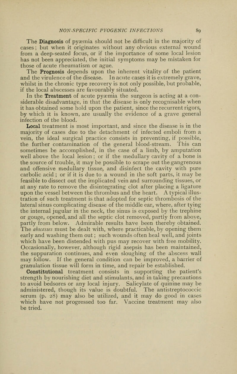 The Diagnosis of pyaemia should not be difficult in the majority of cases ; but when it originates without any obvious external wound from a deep-seated focus, or if the importance of some local lesion has not been appreciated, the initial symptoms may be mistaken for those of acute rheumatism or ague. The Prognosis depends upon the inherent vitality of the patient and the virulence of the disease. In acute cases it is extremely grave, whilst in the chronic type recovery is not only possible, but probable, if the local abscesses are favourably situated. In the Treatment of acute pyaemia the surgeon is acting at a con- siderable disadvantage, in that the disease is only recognisable when it has obtained some hold upon the patient, since the recurrent rigors, by which it is known, are usually the evidence of a grave general infection of the blood. Local treatment is most important, and since the disease is in the majority of cases due to the detachment of infected emboli from a vein, the ideal surgical practice consists in preventing, if possible, the further contamination of the general blood-stream. This can sometimes be accomplished, in the case of a limb, by amputation well above the local lesion ; or if the medullary cavity of a bone is the source of trouble, it may be possible to scrape out the gangrenous and offensive medullary tissue, and disinfect the cavity with pure carbolic acid ; or if it is due to a wound in the soft parts, it may be feasible to dissect out the implicated vein and surrounding tissues, or at any rate to remove the disintegrating clot after placing a ligature upon the vessel between the thrombus and the heart. A typical illus- tration of such treatment is that adopted for septic thrombosis of the lateral sinus complicating disease of the middle ear, where, after tying the internal jugular in the neck, the sinus is exposed by the trephine or gouge, opened, and all the septic clot removed, partly from above, partly from below. Admirable results have been thereby obtained. The abscesses must be dealt with, where practicable, by opening them early and washing them out; such wounds often heal well, and joints which have been distended with pus may recover with free mobility. Occasionally, however, although rigid asepsis has been maintained, the suppuration continues, and even sloughing of the abscess wall may follow. If the general condition can be improved, a barrier of granulation tissue will form in time, and repair be established. Constitutional treatment consists in supporting the patient's strength by nourishing diet and stimulants, and in taking precautions to avoid bedsores or any local injury. Salicylate of quinine may be administered, though its value is doubtful. The antistreptococcic serum (p. 28) may also be utilized, and it may do good in cases which have not progressed too far. Vaccine treatment may also be tried.