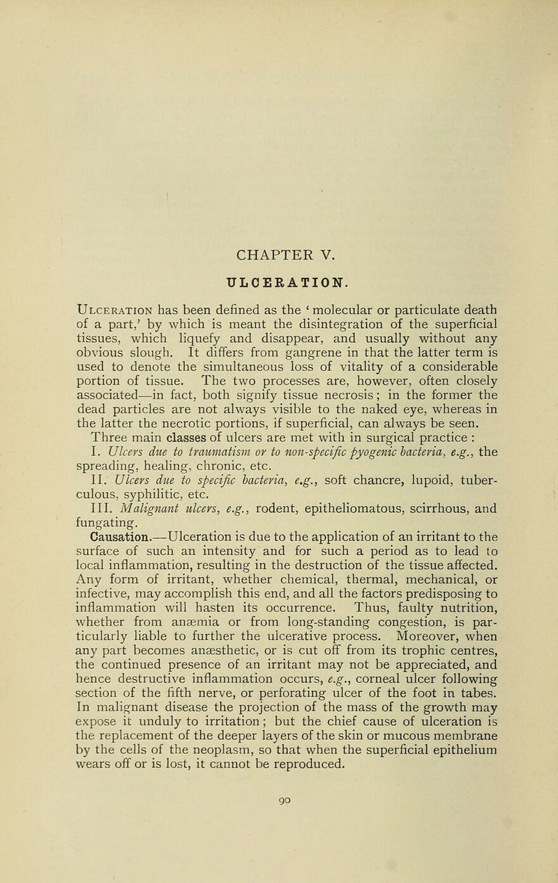 CHAPTER V. ULCERATION. Ulceration has been defined as the ' molecular or particulate death of a part,' by which is meant the disintegration of the superficial tissues, which liquefy and disappear, and usually without any obvious slough. It differs from gangrene in that the latter term is used to denote the simultaneous loss of vitality of a considerable portion of tissue. The two processes are, however, often closely associated—in fact, both signify tissue necrosis; in the former the dead particles are not always visible to the naked eye, whereas in the latter the necrotic portions, if superficial, can always be seen. Three main classes of ulcers are met with in surgical practice : I. Ulcers due to traumatism or to non-specific pyogenic bacteria, e.g., the spreading, healing, chronic, etc. II. Ulcers due to specific bacteria, e.g., soft chancre, lupoid, tuber- culous, syphilitic, etc. III. Malignant ulcers, e.g., rodent, epitheliomatous, scirrhous, and f ungating. Causation.—Ulceration is due to the application of an irritant to the surface of such an intensity and for such a period as to lead to local inflammation, resulting in the destruction of the tissue affected. Any form of irritant, whether chemical, thermal, mechanical, or infective, may accomplish this end, and all the factors predisposing to inflammation will hasten its occurrence. Thus, faulty nutrition, whether from anaemia or from long-standing congestion, is par- ticularly liable to further the ulcerative process. Moreover, when any part becomes anaesthetic, or is cut off from its trophic centres, the continued presence of an irritant may not be appreciated, and hence destructive inflammation occurs, e.g., corneal ulcer following section of the fifth nerve, or perforating ulcer of the foot in tabes. In malignant disease the projection of the mass of the growth may expose it unduly to irritation; but the chief cause of ulceration is the replacement of the deeper layers of the skin or mucous membrane by the cells of the neoplasm, so that when the superficial epithelium wears off or is lost, it cannot be reproduced.