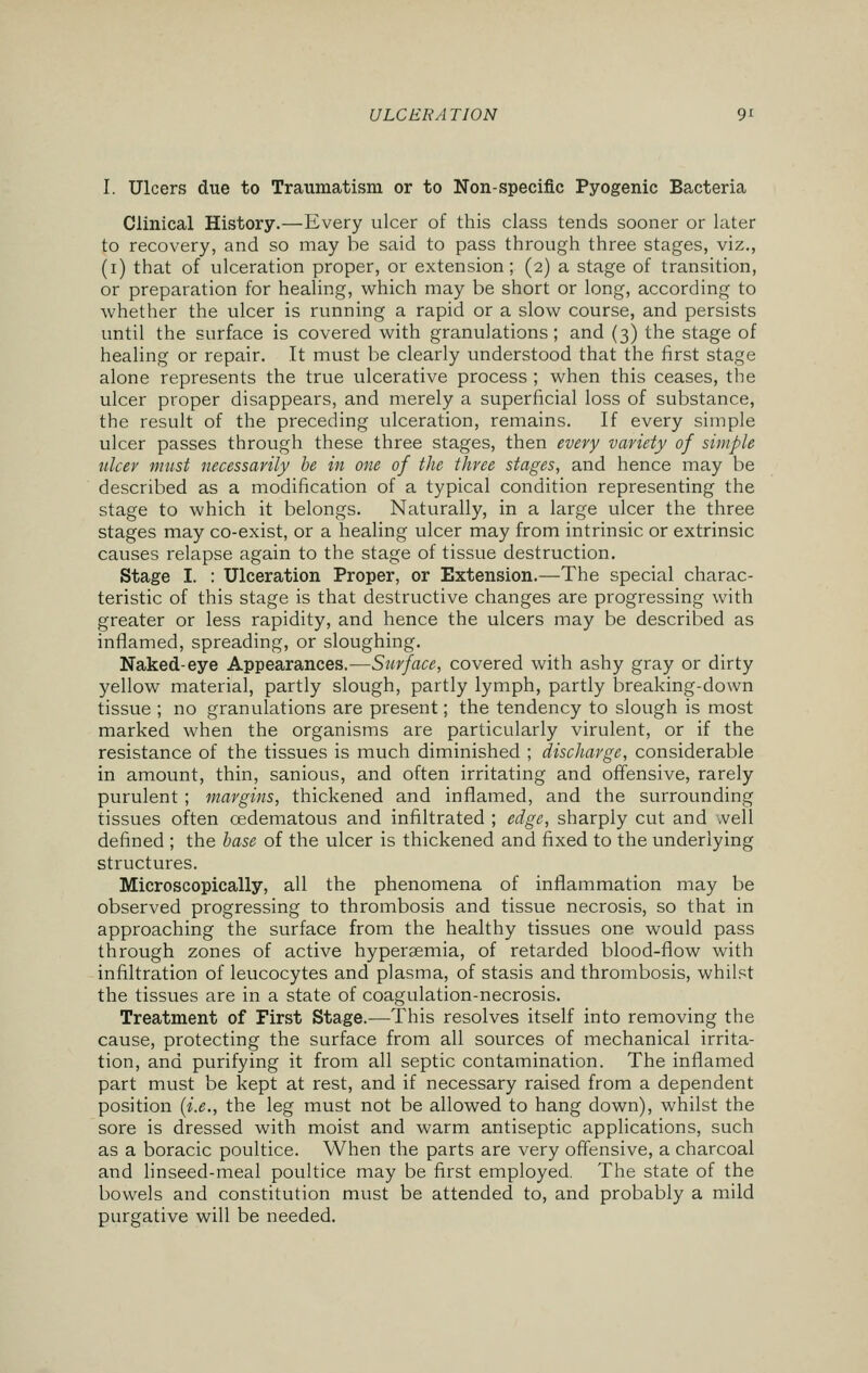 I. Ulcers due to Traumatism or to Non-specific Pyogenic Bacteria Clinical History.—Every ulcer of this class tends sooner or later to recovery, and so may be said to pass through three stages, viz., (i) that of ulceration proper, or extension; (2) a stage of transition, or preparation for healing, which may be short or long, according to whether the ulcer is running a rapid or a slow course, and persists until the surface is covered with granulations; and (3) the stage of healing or repair. It must be clearly understood that the first stage alone represents the true ulcerative process ; when this ceases, the ulcer proper disappears, and merely a superficial loss of substance, the result of the preceding ulceration, remains. If every simple ulcer passes through these three stages, then every variety of simple ulcer must necessarily be in one of the three stages, and hence may be described as a modification of a typical condition representing the stage to which it belongs. Naturally, in a large ulcer the three stages may co-exist, or a healing ulcer may from intrinsic or extrinsic causes relapse again to the stage of tissue destruction. Stage I. : Ulceration Proper, or Extension.—The special charac- teristic of this stage is that destructive changes are progressing with greater or less rapidity, and hence the ulcers may be described as inflamed, spreading, or sloughing. Naked-eye Appearances.—Surface, covered with ashy gray or dirty yellow material, partly slough, partly lymph, partly breaking-down tissue ; no granulations are present; the tendency to slough is most marked when the organisms are particularly virulent, or if the resistance of the tissues is much diminished ; discharge, considerable in amount, thin, sanious, and often irritating and offensive, rarely purulent; margins, thickened and inflamed, and the surrounding tissues often cedematous and infiltrated ; edge, sharply cut and .veil defined ; the base of the ulcer is thickened and fixed to the underlying structures. Microscopically, all the phenomena of inflammation may be observed progressing to thrombosis and tissue necrosis, so that in approaching the surface from the healthy tissues one would pass through zones of active hyperemia, of retarded blood-flow with infiltration of leucocytes and plasma, of stasis and thrombosis, whilst the tissues are in a state of coagulation-necrosis. Treatment of First Stage.—This resolves itself into removing the cause, protecting the surface from all sources of mechanical irrita- tion, and purifying it from all septic contamination. The inflamed part must be kept at rest, and if necessary raised from a dependent position (i.e., the leg must not be allowed to hang down), whilst the sore is dressed with moist and warm antiseptic applications, such as a boracic poultice. When the parts are very offensive, a charcoal and linseed-meal poultice may be first employed. The state of the bowels and constitution must be attended to, and probably a mild purgative will be needed.