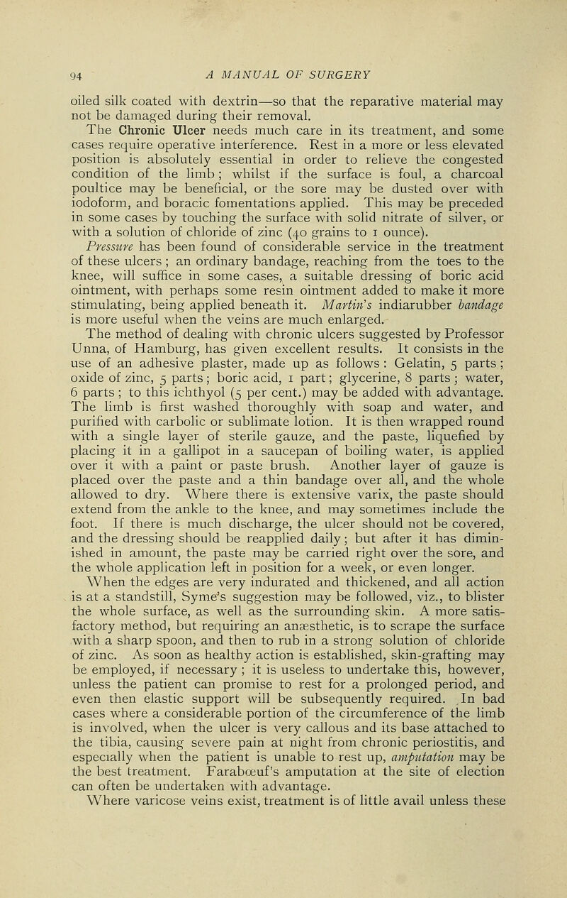 oiled silk coated with dextrin—so that the reparative material may not be damaged during their removal. The Chronic Ulcer needs much care in its treatment, and some cases require operative interference. Rest in a more or less elevated position is absolutely essential in order to relieve the congested condition of the limb; whilst if the surface is foul, a charcoal poultice may be beneficial, or the sore may be dusted over with iodoform, and boracic fomentations applied. This may be preceded in some cases by touching the surface with solid nitrate of silver, or with a solution of chloride of zinc (40 grains to 1 ounce). Pressure has been found of considerable service in the treatment of these ulcers ; an ordinary bandage, reaching from the toes to the knee, will suffice in some cases, a suitable dressing of boric acid ointment, with perhaps some resin ointment added to make it more stimulating, being applied beneath it. Martin's indiarubber bandage is more useful when the veins are much enlarged. The method of dealing with chronic ulcers suggested by Professor Unna, of Hamburg, has given excellent results. It consists in the use of an adhesive plaster, made up as follows : Gelatin, 5 parts; oxide of zinc, 5 parts; boric acid, 1 part; glycerine, 8 parts; water, 6 parts ; to this ichthyol (5 per cent.) may be added with advantage. The limb is first washed thoroughly with soap and water, and purified with carbolic or sublimate lotion. It is then wrapped round with a single layer of sterile gauze, and the paste, liquefied by placing it in a gallipot in a saucepan of boiling water, is applied over it with a paint or paste brush. Another layer of gauze is placed over the paste and a thin bandage over all, and the whole allowed to dry. Where there is extensive varix, the paste should extend from the ankle to the knee, and may sometimes include the foot. If there is much discharge, the ulcer should not be covered, and the dressing should be reapplied daily; but after it has dimin- ished in amount, the paste may be carried right over the sore, and the whole application left in position for a week, or even longer. When the edges are very indurated and thickened, and all action is at a standstill, Syme's suggestion may be followed, viz., to blister the whole surface, as well as the surrounding skin. A more satis- factory method, but requiring an anaesthetic, is to scrape the surface with a sharp spoon, and then to rub in a strong solution of chloride of zinc. As soon as healthy action is established, skin-grafting may be employed, if necessary ; it is useless to undertake this, however, unless the patient can promise to rest for a prolonged period, and even then elastic support will be subsequently required. In bad cases where a considerable portion of the circumference of the limb is involved, when the ulcer is very callous and its base attached to the tibia, causing severe pain at night from chronic periostitis, and especially when the patient is unable to rest up, amputation may be the best treatment. Farabceuf's amputation at the site of election can often be undertaken with advantage. Where varicose veins exist, treatment is of little avail unless these