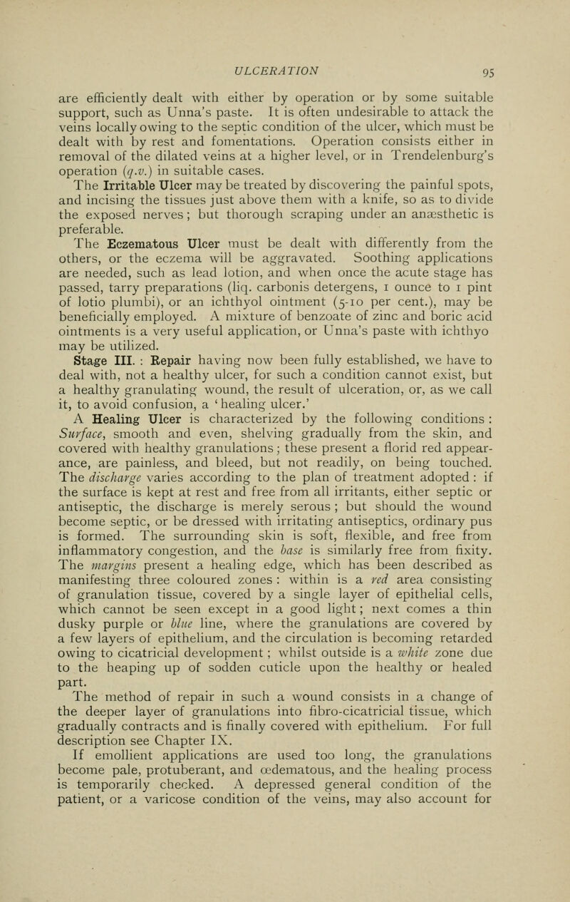 are efficiently dealt with either by operation or by some suitable support, such as Unna's paste. It is often undesirable to attack the veins locally owing to the septic condition of the ulcer, which must be dealt with by rest and fomentations. Operation consists either in removal of the dilated veins at a higher level, or in Trendelenburg's operation (q-v.) in suitable cases. The Irritable Ulcer may be treated by discovering the painful spots, and incising the tissues just above them with a knife, so as to divide the exposed nerves; but thorough scraping under an anaesthetic is preferable. The Eczematous Ulcer must be dealt with differently from the others, or the eczema will be aggravated. Soothing applications are needed, such as lead lotion, and when once the acute stage has passed, tarry preparations (liq. carbonis detergens, 1 ounce to 1 pint of lotio plumbi), or an ichthyol ointment (5-10 per cent.), may be beneficially employed. A mixture of benzoate of zinc and boric acid ointments is a very useful application, or Unna's paste with ichthyo may be utilized. Stage III. : Repair having now been fully established, we have to deal with, not a healthy ulcer, for such a condition cannot exist, but a healthy granulating wound, the result of ulceration, or, as we call it, to avoid confusion, a ' healing ulcer.' A Healing Ulcer is characterized by the following conditions : Surface, smooth and even, shelving gradually from the skin, and covered with healthy granulations; these present a florid red appear- ance, are painless, and bleed, but not readily, on being touched. The discharge varies according to the plan of treatment adopted : if the surface is kept at rest and free from all irritants, either septic or antiseptic, the discharge is merely serous ; but should the wound become septic, or be dressed with irritating antiseptics, ordinary pus is formed. The surrounding skin is soft, flexible, and free from inflammatory congestion, and the base is similarly free from fixity. The margins present a healing edge, which has been described as manifesting three coloured zones : within is a red area consisting of granulation tissue, covered by a single layer of epithelial cells, which cannot be seen except in a good light; next comes a thin dusky purple or blue line, where the granulations are covered by a few layers of epithelium, and the circulation is becoming retarded owing to cicatricial development ; whilst outside is a white zone due to the heaping up of sodden cuticle upon the healthy or healed part. The method of repair in such a wound consists in a change of the deeper layer of granulations into fibro-cicatricial tissue, which gradually contracts and is finally covered with epithelium. For full description see Chapter IX. If emollient applications are used too long, the granulations become pale, protuberant, and oedematous, and the healing process is temporarily checked. A depressed general condition of the patient, or a varicose condition of the veins, may also account for