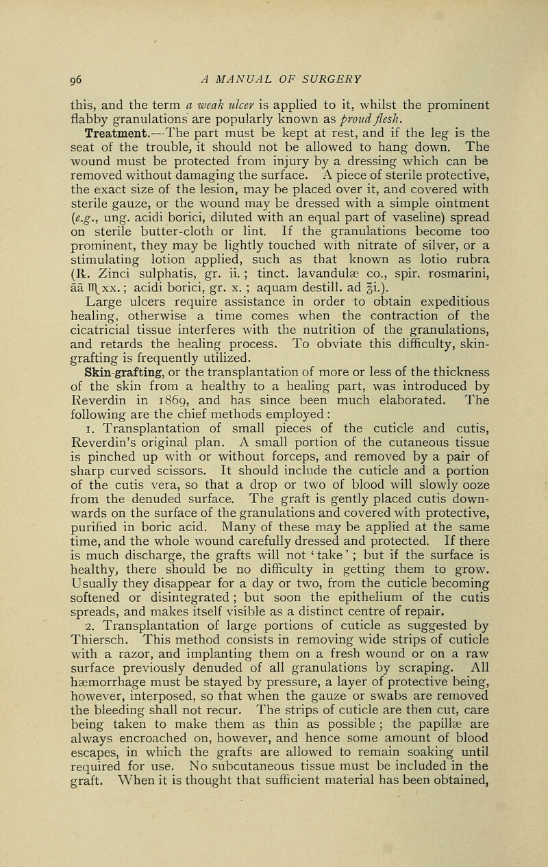 this, and the term a weak ulcer is applied to it, whilst the prominent flabby granulations are popularly known as proud flesh. Treatment.—The part must be kept at rest, and if the leg is the seat of the trouble, it should not be allowed to hang down. The wound must be protected from injury by a dressing which can be removed without damaging the surface. A piece of sterile protective, the exact size of the lesion, may be placed over it, and covered with sterile gauze, or the wound may be dressed with a simple ointment {e.g., ung. acidi borici, diluted with an equal part of vaseline) spread on sterile butter-cloth or lint. If the granulations become too prominent, they may be lightly touched with nitrate of silver, or a stimulating lotion applied, such as that known as lotio rubra (R. Zinci sulphatis, gr. ii. ; tinct. lavandulae co., spir. rosmarini, aa TT^xx.; acidi borici, gr. x. ; aquam destill. ad §i.). Large ulcers require assistance in order to obtain expeditious healing, otherwise a time comes when the contraction of the cicatricial tissue interferes with the nutrition of the granulations, and retards the healing process. To obviate this difficulty, skin- grafting is frequently utilized. Skin-grafting, or the transplantation of more or less of the thickness of the skin from a healthy to a healing part, was introduced by Reverdin in 1869, and has since been much elaborated. The following are the chief methods employed : 1. Transplantation of small pieces of the cuticle and cutis, Reverdin's original plan. A small portion of the cutaneous tissue is pinched up with or without forceps, and removed by a pair of sharp curved scissors. It should include the cuticle and a portion of the cutis vera, so that a drop or two of blood will slowly ooze from the denuded surface. The graft is gently placed cutis down- wards on the surface of the granulations and covered with protective, purified in boric acid. Many of these may be applied at the same time, and the whole wound carefully dressed and protected. If there is much discharge, the grafts will not ' take' ; but if the surface is healthy, there should be no difficulty in getting them to grow. Usually they disappear for a day or two, from the cuticle becoming softened or disintegrated; but soon the epithelium of the cutis spreads, and makes itself visible as a distinct centre of repair. 2. Transplantation of large portions of cuticle as suggested by Thiersch. This method consists in removing wide strips of cuticle with a razor, and implanting them on a fresh wound or on a raw surface previously denuded of all granulations by scraping. All haemorrhage must be stayed by pressure, a layer of protective being, however, interposed, so that when the gauze or swabs are removed the bleeding shall not recur. The strips of cuticle are then cut, care being taken to make them as thin as possible; the papillae are always encroached on, however, and hence some amount of blood escapes, in which the grafts are allowed to remain soaking until required for use. No subcutaneous tissue must be included in the graft. When it is thought that sufficient material has been obtained,