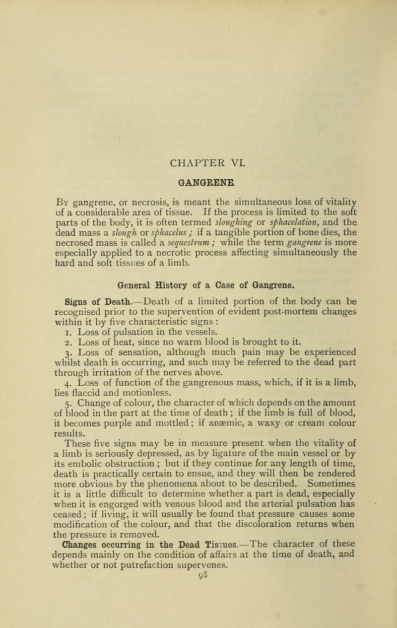 CHAPTER VI. GANGRENE. By gangrene, or necrosis, is meant the simultaneous loss of vitality of a considerable area of tissue. If the process is limited to the soft parts of the body, it is often termed sloughing or sphacelation, and the dead mass a slough or sphacelus ; if a tangible portion of bone dies, the necrosed mass is called a sequestrum ; while the term gangrene is more especially applied to a necrotic process affecting simultaneously the hard and soft tissues of a limb. General History of a Case of Gangrene. Signs of Death.—Death of a limited portion of the body can be recognised prior to the supervention of evident post-mortem changes within it by five characteristic signs : i. Loss of pulsation in the vessels. 2. Loss of heat, since no warm blood is brought to it. 3. Loss of sensation, although much pain may be experienced whilst death is occurring, and such may be referred to the dead part through irritation of the nerves above. 4. Loss of function of the gangrenous mass, which, if it is a limb, lies flaccid and motionless. 5. Change of colour, the character of which depends on the amount of blood in the part at the time of death ; if the limb is full of blood, it becomes purple and mottled ; if anaemic, a waxy or cream colour results. These five signs may be in measure present when the vitality of a limb is seriously depressed, as by ligature of the main vessel or by its embolic obstruction ; but if they continue for any length of time, death is practically certain to ensue, and they will then be rendered more obvious by the phenomena about to be described. Sometimes it is a little difficult to determine whether a part is dead, especially when it is engorged with venous blood and the arterial pulsation has ceased; if living, it will usually be found that pressure causes some modification of the colour, and that the discoloration returns when the pressure is removed. Changes occurring in the Dead Tissues.—The character of these depends mainly on the condition of affairs at the time of death, and whether or not putrefaction supervenes.